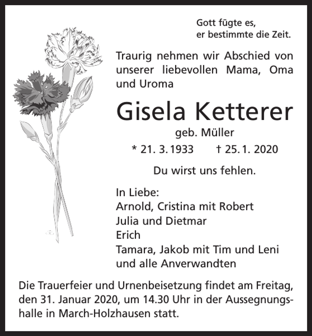 <p>Gott fügte es,<br />er bestimmte die Zeit.</p><p>Traurig nehmen wir Abschied von<br />unserer liebevollen Mama, Oma<br />und Uroma</p><p>Gisela Ketterer<br />geb. Müller<br />* 21. 3. 1933 † 25. 1. 2020<br />Du wirst uns fehlen.<br />In Liebe:<br />Arnold, Cristina mit Robert<br />Julia und Dietmar<br />Erich<br />Tamara, Jakob mit Tim und Leni<br />und alle Anverwandten<br />Die Trauerfeier und Urnenbeisetzung findet am Freitag,<br />den 31. Januar 2020, um 14.30 Uhr in der Aussegnungshalle in March-Holzhausen statt.</p>