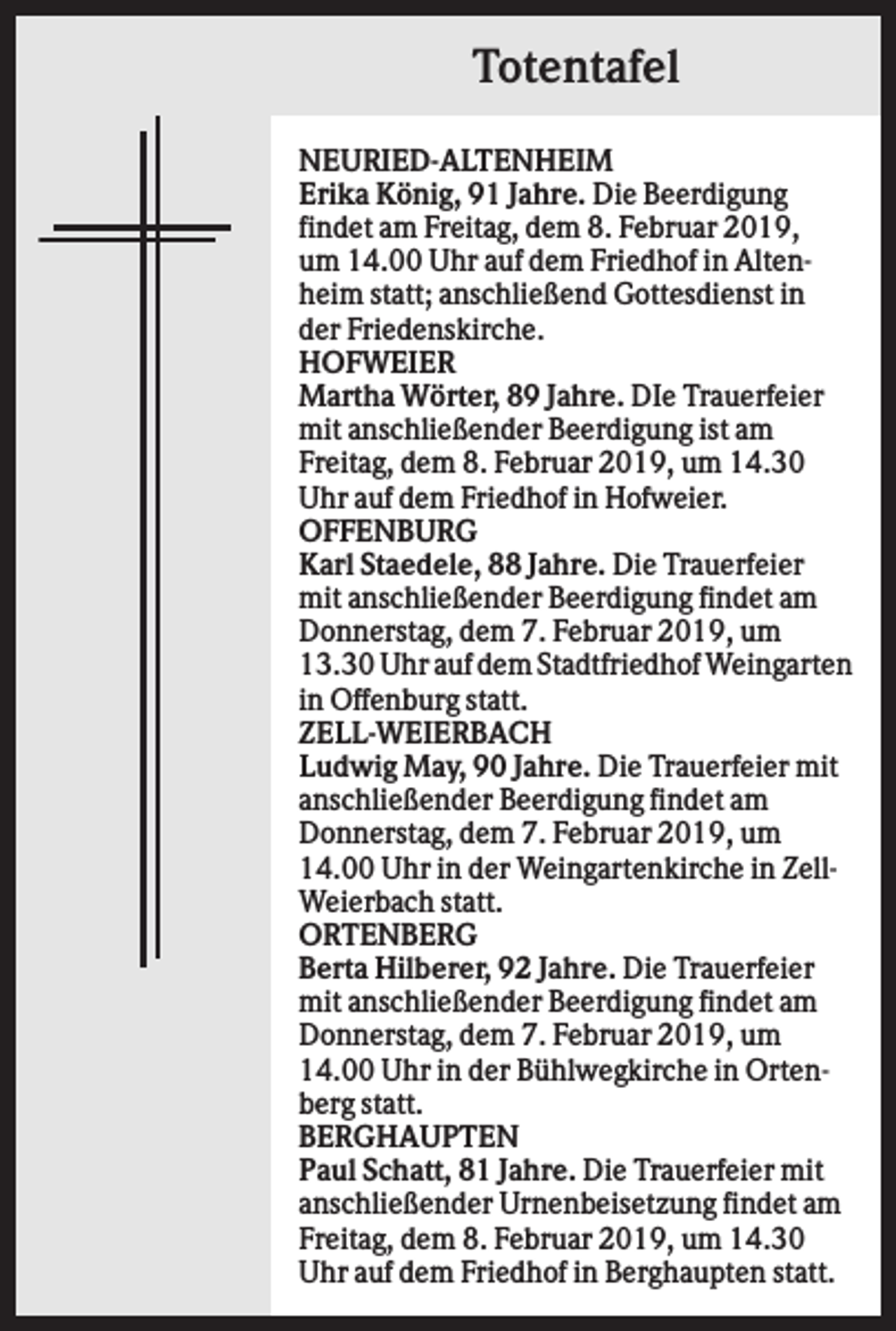 <p>Totentafel<br />NEURIED-ALTENHEIM<br />Erika König, 91 Jahre. Die Beerdigung<br />findet am Freitag, dem 8. Februar 2019,<br />um 14.00 Uhr auf dem Friedhof in Altenheim statt; anschließend Gottesdienst in<br />der Friedenskirche.<br />HOFWEIER<br />Martha Wörter, 89 Jahre. DIe Trauerfeier<br />mit anschließender Beerdigung ist am<br />Freitag, dem 8. Februar 2019, um 14.30<br />Uhr auf dem Friedhof in Hofweier.<br />OFFENBURG<br />Karl Staedele, 88 Jahre. Die Trauerfeier<br />mit anschließender Beerdigung findet am<br />Donnerstag, dem 7. Februar 2019, um<br />13.30 Uhr auf dem Stadtfriedhof Weingarten<br />in Offenburg statt.<br />ZELL-WEIERBACH<br />Ludwig May, 90 Jahre. Die Trauerfeier mit<br />anschließender Beerdigung findet am<br />Donnerstag, dem 7. Februar 2019, um<br />14.00 Uhr in der Weingartenkirche in ZellWeierbach statt.<br />ORTENBERG<br />Berta Hilberer, 92 Jahre. Die Trauerfeier<br />mit anschließender Beerdigung findet am<br />Donnerstag, dem 7. Februar 2019, um<br />14.00 Uhr in der Bühlwegkirche in Ortenberg statt.<br />BERGHAUPTEN<br />Paul Schatt, 81 Jahre. Die Trauerfeier mit<br />anschließender Urnenbeisetzung findet am<br />Freitag, dem 8. Februar 2019, um 14.30<br />Uhr auf dem Friedhof in Berghaupten statt.</p>
