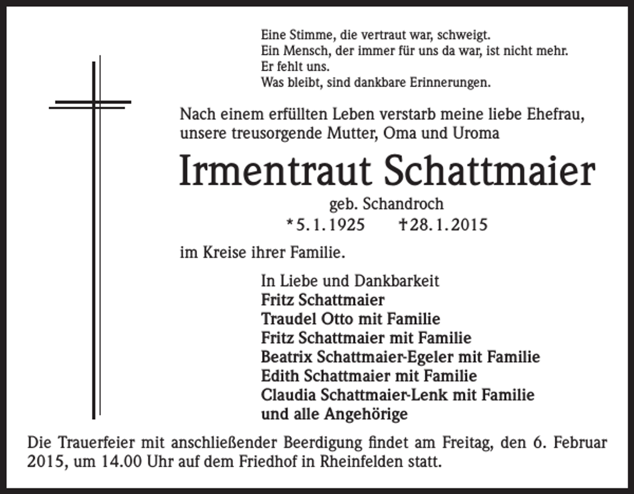 <p>Eine Stimme, die vertraut war, schweigt.<br />Ein Mensch, der immer für uns da war, ist nicht mehr.<br />Er fehlt uns.<br />Was bleibt, sind dankbare Erinnerungen.</p><p>Nach einem erfüllten Leben verstarb meine liebe Ehefrau,<br />unsere treusorgende Mutter, Oma und Uroma</p><p>Irmentraut Schattmaier<br />geb. Schandroch<br />* 5. 1. 1925 † 28. 1. 2015</p><p>im Kreise ihrer Familie.<br />In Liebe und Dankbarkeit<br />Fritz Schattmaier<br />Traudel Otto mit Familie<br />Fritz Schattmaier mit Familie<br />Beatrix Schattmaier-Egeler mit Familie<br />Edith Schattmaier mit Familie<br />Claudia Schattmaier-Lenk mit Familie<br />und alle Angehörige<br />Die Trauerfeier mit anschließender Beerdigung findet am Freitag, den 6. Februar<br />2015, um 14.00 Uhr auf dem Friedhof in Rheinfelden statt.</p>