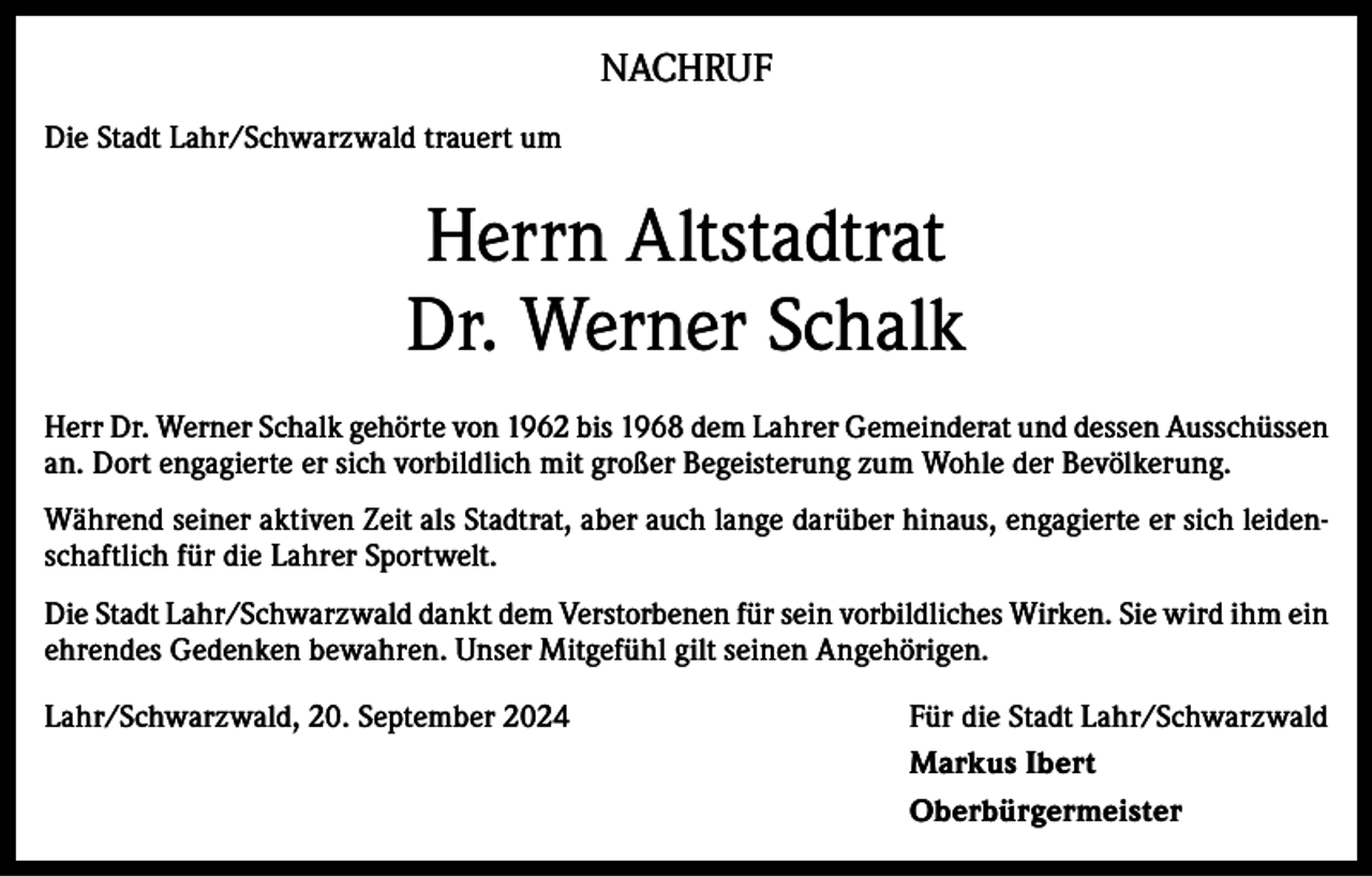 <p>NACHRUF<br />Die Stadt Lahr/Schwarzwald trauert um</p><p>Herrn Altstadtrat<br />Dr. Werner Schalk<br />Herr Dr. Werner Schalk gehörte von 1962 bis 1968 dem Lahrer Gemeinderat und dessen Ausschüssen<br />an. Dort engagierte er sich vorbildlich mit großer Begeisterung zum Wohle der Bevölkerung.<br />Während seiner aktiven Zeit als Stadtrat, aber auch lange darüber hinaus, engagierte er sich leidenschaftlich für die Lahrer Sportwelt.<br />Die Stadt Lahr/Schwarzwald dankt dem Verstorbenen für sein vorbildliches Wirken. Sie wird ihm ein<br />ehrendes Gedenken bewahren. Unser Mitgefühl gilt seinen Angehörigen.<br />Lahr/Schwarzwald, 20. September 2024<br />Für die Stadt Lahr/Schwarzwald</p><p>Markus Ibert<br />Oberbürgermeister</p>