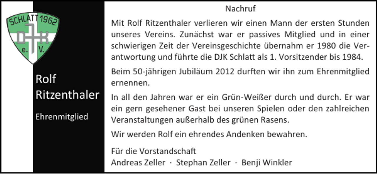 <p>Nachruf<br />Mit Rolf Ritzenthaler verlieren wir einen Mann der ersten Stunden<br />unseres Vereins. Zunächst war er passives Mitglied und in einer<br />schwierigen Zeit der Vereinsgeschichte übernahm er 1980 die Verantwortung und führte die DJK Schlatt als 1. Vorsitzender bis 1984.</p><p>Rolf<br />Ritzenthaler<br />Ehrenmitglied</p><p>Beim 50-jährigen Jubiläum 2012 durften wir ihn zum Ehrenmitglied<br />ernennen.<br />In all den Jahren war er ein Grün-Weißer durch und durch. Er war<br />ein gern gesehener Gast bei unseren Spielen oder den zahlreichen<br />Veranstaltungen außerhalb des grünen Rasens.<br />Wir werden Rolf ein ehrendes Andenken bewahren.<br />Für die Vorstandschaft<br />Andreas Zeller · Stephan Zeller · Benji Winkler</p>