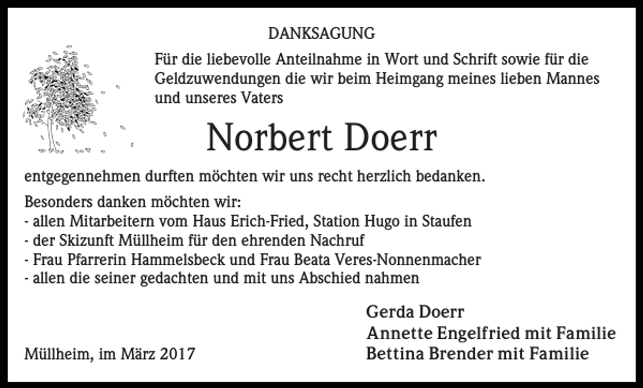 <p>DANKSAGUNG<br />Für die liebevolle Anteilnahme in Wort und Schrift sowie für die<br />Geldzuwendungen die wir beim Heimgang meines lieben Mannes<br />und unseres Vaters</p><p>Norbert Doerr<br />entgegennehmen durften möchten wir uns recht herzlich bedanken.<br />Besonders danken möchten wir:<br />- allen Mitarbeitern vom Haus Erich-Fried, Station Hugo in Staufen<br />- der Skizunft Müllheim für den ehrenden Nachruf<br />- Frau Pfarrerin Hammelsbeck und Frau Beata Veres-Nonnenmacher<br />- allen die seiner gedachten und mit uns Abschied nahmen</p><p>Müllheim, im März 2017</p><p>Gerda Doerr<br />Annette Engelfried mit Familie<br />Bettina Brender mit Familie</p>