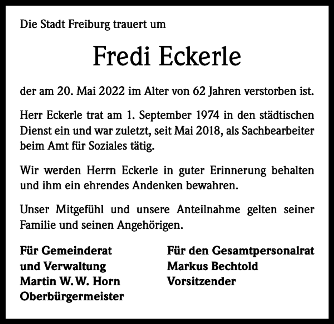 <p>Die Stadt Freiburg trauert um</p><p>Fredi Eckerle<br />der am 20. Mai 2022 im Alter von 62 Jahren verstorben ist.<br />Herr Eckerle trat am 1. September 1974 in den städtischen<br />Dienst ein und war zuletzt, seit Mai 2018, als Sachbearbeiter<br />beim Amt für Soziales tätig.<br />Wir werden Herrn Eckerle in guter Erinnerung behalten<br />und ihm ein ehrendes Andenken bewahren.<br />Unser Mitgefühl und unsere Anteilnahme gelten seiner<br />­Familie und seinen Angehörigen.<br />Für Gemeinderat<br />und Verwaltung<br />Martin W. W. Horn<br />Oberbürgermeister</p><p>Für den Gesamtpersonalrat<br />Markus Bechtold<br />Vorsitzender</p>