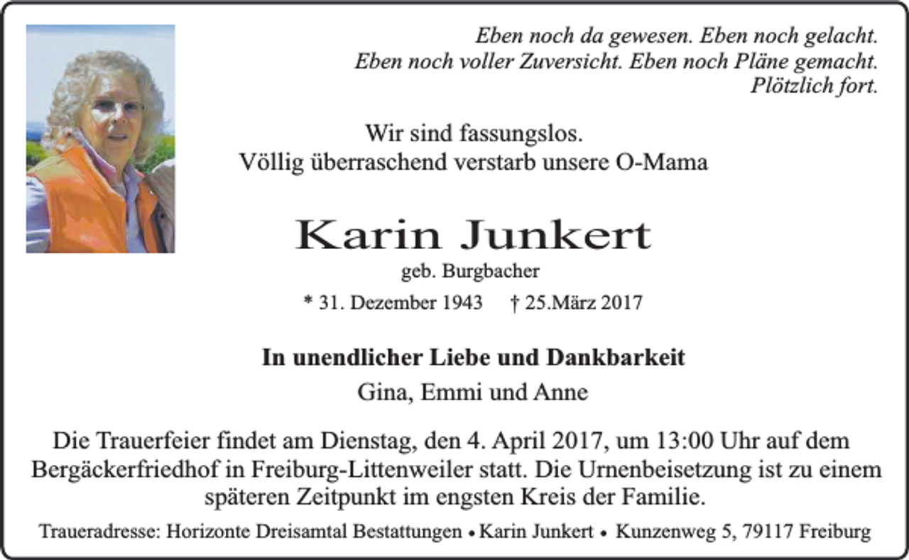 <p>Eben noch da gewesen. Eben noch gelacht.<br />Eben noch voller Zuversicht. Eben noch Pläne gemacht.<br />Plötzlich fort.</p><p>Wir sind fassungslos.<br />Völlig überraschend verstarb unsere O-Mama</p><p>Karin Junkert<br />geb. Burgbacher</p><p>* 31. Dezember 1943</p><p>† 25.März 2017</p><p>In unendlicher Liebe und Dankbarkeit<br />Gina, Emmi und Anne<br />Die Trauerfeier findet am Dienstag, den 4. April 2017, um 13:00 Uhr auf dem<br />Bergäckerfriedhof in Freiburg-Littenweiler statt. Die Urnenbeisetzung ist zu einem<br />späteren Zeitpunkt im engsten Kreis der Familie.<br />Traueradresse: Horizonte Dreisamtal Bestattungen ¥ Karin Junkert ¥ Kunzenweg 5, 79117 Freiburg</p>