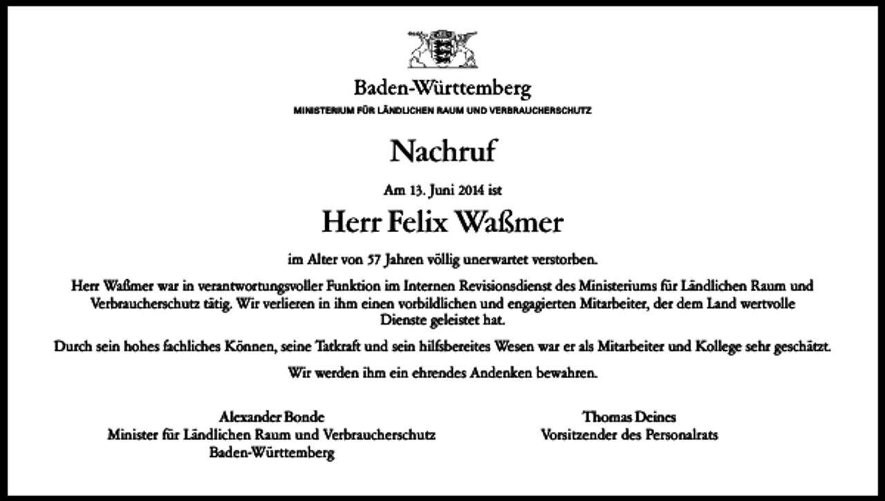 <p>MINISTERIUM FÜR LÄNDLICHEN RAUM UND VERBRAUCHERSCHUTZ</p><p>Nachruf<br />Am 13. Juni 2014 ist</p><p>Herr Felix Waßmer<br />im Alter von 57 Jahren völlig unerwartet verstorben.<br />Herr Waßmer war in verantwortungsvoller Funktion im Internen Revisionsdienst des Ministeriums für Ländlichen Raum und<br />Verbraucherschutz tätig. Wir verlieren in ihm einen vorbildlichen und engagierten Mitarbeiter, der dem Land wertvolle<br />Dienste geleistet hat.<br />Durch sein hohes fachliches Können, seine Tatkraft und sein hilfsbereites Wesen war er als Mitarbeiter und Kollege sehr geschätzt.<br />Wir werden ihm ein ehrendes Andenken bewahren.<br />Alexander Bonde<br />Minister für Ländlichen Raum und Verbraucherschutz<br />Baden-Württemberg</p><p>Thomas Deines<br />Vorsitzender des Personalrats</p>