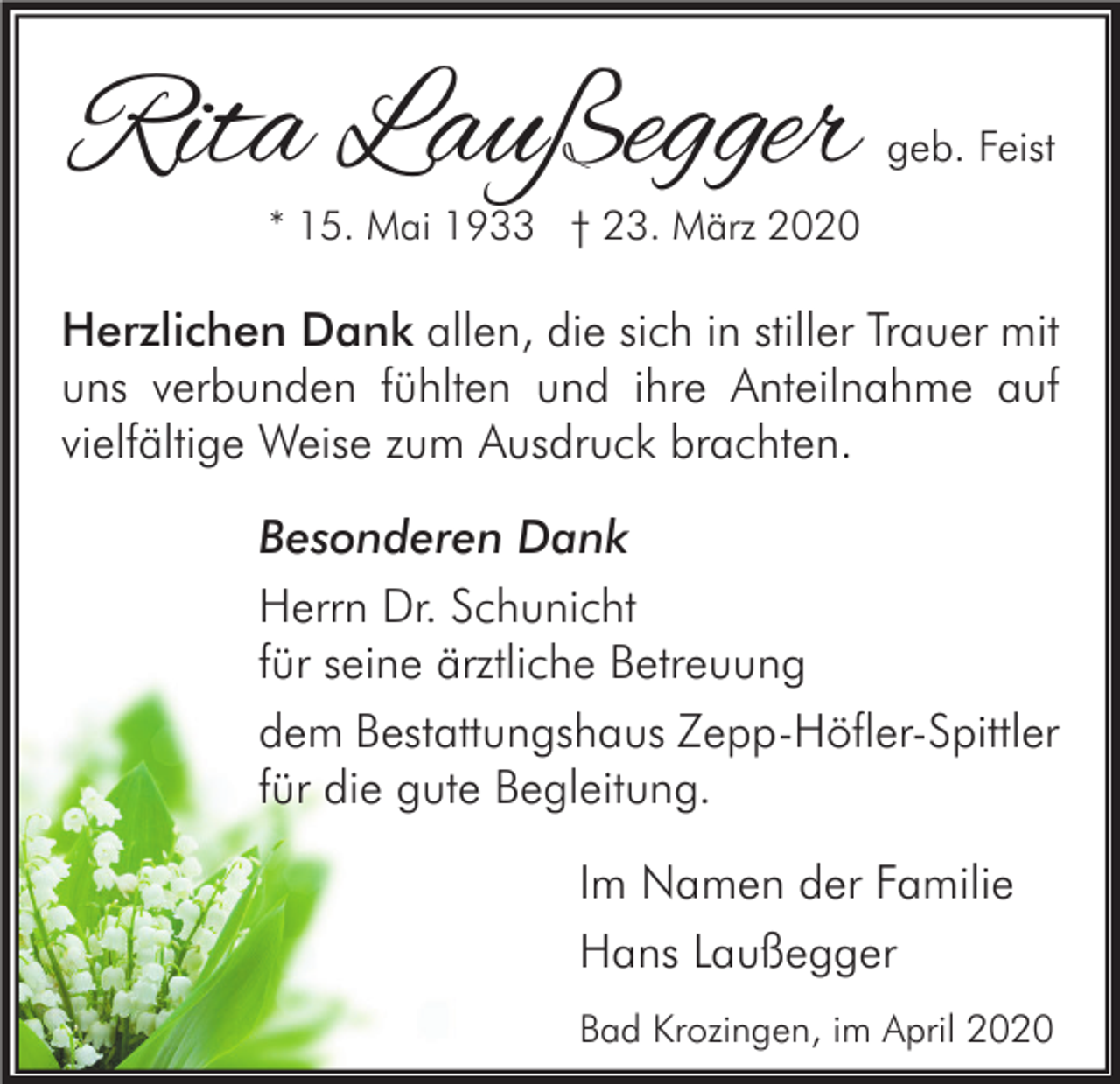 <p>Rita Laußegger</p><p>geb. Feist</p><p>* 15. Mai 1933 † 23. März 2020</p><p>Herzlichen Dank allen, die sich in stiller Trauer mit<br />uns verbunden fühlten und ihre Anteilnahme auf<br />vielfältige Weise zum Ausdruck brachten.<br />Besonderen Dank<br />Herrn Dr. Schunicht<br />für seine ärztliche Betreuung<br />dem Bestattungshaus Zepp-Höfler-Spittler<br />für die gute Begleitung.<br />Im Namen der Familie<br />Hans Laußegger<br />Bad Krozingen, im April 2020</p>