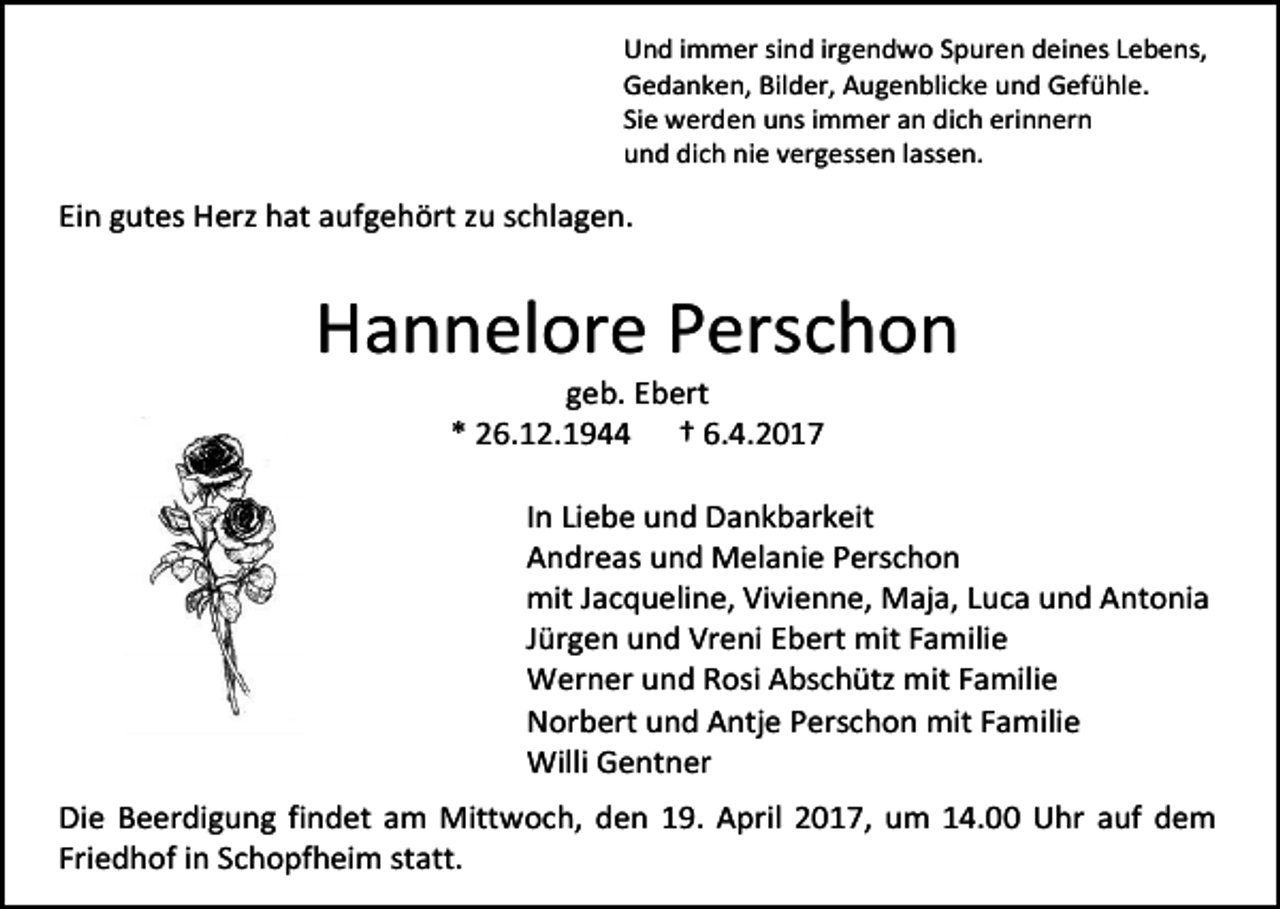 <p>Und immer sind irgendwo Spuren deines Lebens,<br />Gedanken, Bilder, Augenblicke und Gefühle.<br />Sie werden uns immer an dich erinnern<br />und dich nie vergessen lassen.</p><p>Ein gutes Herz hat aufgehört zu schlagen.</p><p>Hannelore Perschon<br />geb. Ebert<br />* 26.12.1944 † 6.4.2017</p><p>In Liebe und Dankbarkeit<br />Andreas und Melanie Perschon<br />mit Jacqueline, Vivienne, Maja, Luca und Antonia<br />Jürgen und Vreni Ebert mit Familie<br />Werner und Rosi Abschütz mit Familie<br />Norbert und Antje Perschon mit Familie<br />Willi Gentner<br />Die Beerdigung findet am Mittwoch, den 19. April 2017, um 14.00 Uhr auf dem<br />Friedhof in Schopfheim statt.</p>