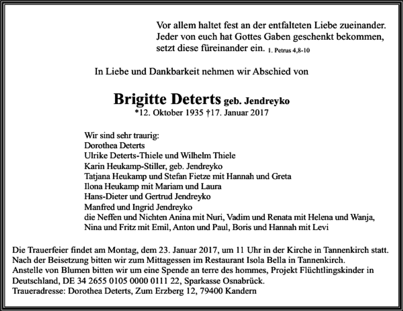 <p>Vor allem haltet fest an der entfalteten Liebe zueinander.<br />Jeder von euch hat Gottes Gaben geschenkt bekommen,<br />setzt diese füreinander ein. 1. Petrus 4,8-10<br />In Liebe und Dankbarkeit nehmen wir Abschied von</p><p>Brigitte Deterts geb. Jendreyko<br />*12. Oktober 1935 †17. Januar 2017<br />Wir sind sehr traurig:<br />Dorothea Deterts<br />Ulrike Deterts-Thiele und Wilhelm Thiele<br />Karin Heukamp-Stiller, geb. Jendreyko<br />Tatjana Heukamp und Stefan Fietze mit Hannah und Greta<br />Ilona Heukamp mit Mariam und Laura<br />Hans-Dieter und Gertrud Jendreyko<br />Manfred und Ingrid Jendreyko<br />die Neffen und Nichten Anina mit Nuri, Vadim und Renata mit Helena und Wanja,<br />Nina und Fritz mit Emil, Anton und Paul, Boris und Hannah mit Levi<br />Die Trauerfeier findet am Montag, dem 23. Januar 2017, um 11 Uhr in der Kirche in Tannenkirch statt.<br />Nach der Beisetzung bitten wir zum Mittagessen im Restaurant Isola Bella in Tannenkirch.<br />Anstelle von Blumen bitten wir um eine Spende an terre des hommes, Projekt Flüchtlingskinder in<br />Deutschland, DE 34 2655 0105 000111 22, Sparkasse Osnabrück.<br />Traueradresse: Dorothea Deterts, Zum Erzberg 12, 79400 Kandern</p>