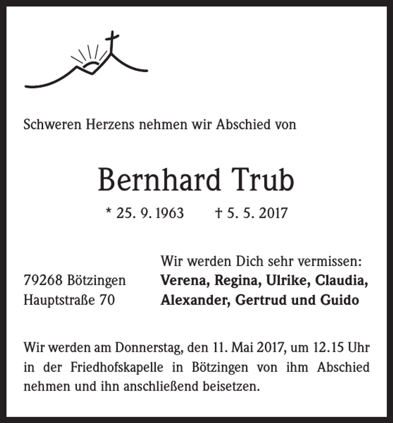 <p>Schweren Herzens nehmen wir Abschied von</p><p>Bernhard Trub<br />* 25. 9. 1963 † 5. 5. 2019268 Bötzingen<br />Hauptstraße 70</p><p>Wir werden Dich sehr vermissen:<br />Verena, Regina, Ulrike, Claudia,<br />Alexander, Gertrud und Guido</p><p>Wir werden am Donnerstag, den 11. Mai 2017, um 12.15 Uhr<br />in der Friedhofskapelle in Bötzingen von ihm Abschied<br />­nehmen und ihn anschließend beisetzen.</p>