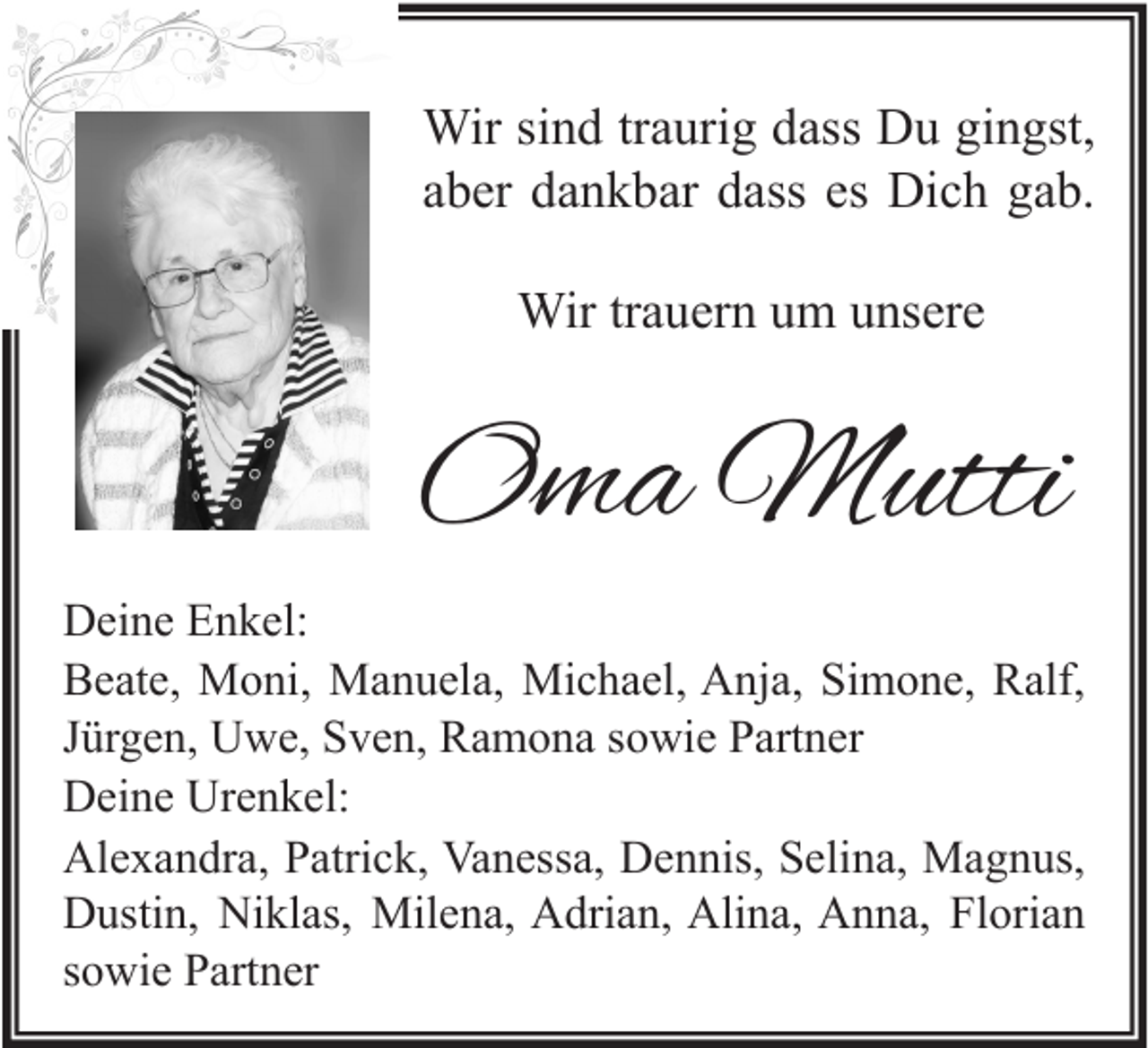 <p>Wir sind traurig dass Du gingst,<br />aber dankbar dass es Dich gab.<br />Wir trauern um unsere</p><p>Oma Mutti<br />Deine Enkel:<br />Beate, Moni, Manuela, Michael, Anja, Simone, Ralf,<br />Jürgen, Uwe, Sven, Ramona sowie Partner<br />Deine Urenkel:<br />Alexandra, Patrick, Vanessa, Dennis, Selina, Magnus,<br />Dustin, Niklas, Milena, Adrian, Alina, Anna, Florian<br />sowie Partner</p>