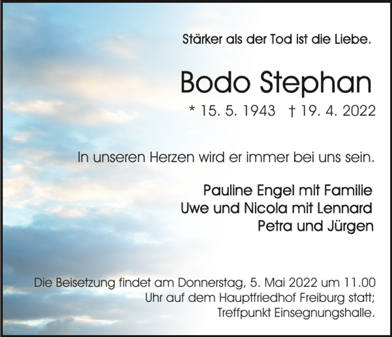 <p>* 15. 5. 1943 † 19. 4. 2022<br />In unseren Herzen wird er immer bei uns sein.</p><p>Die Beisetzung findet am Donnerstag, 5. Mai 2022 um 11.00<br />Uhr auf dem Hauptfriedhof Freiburg statt;<br />Treffpunkt Einsegnungshalle.</p>