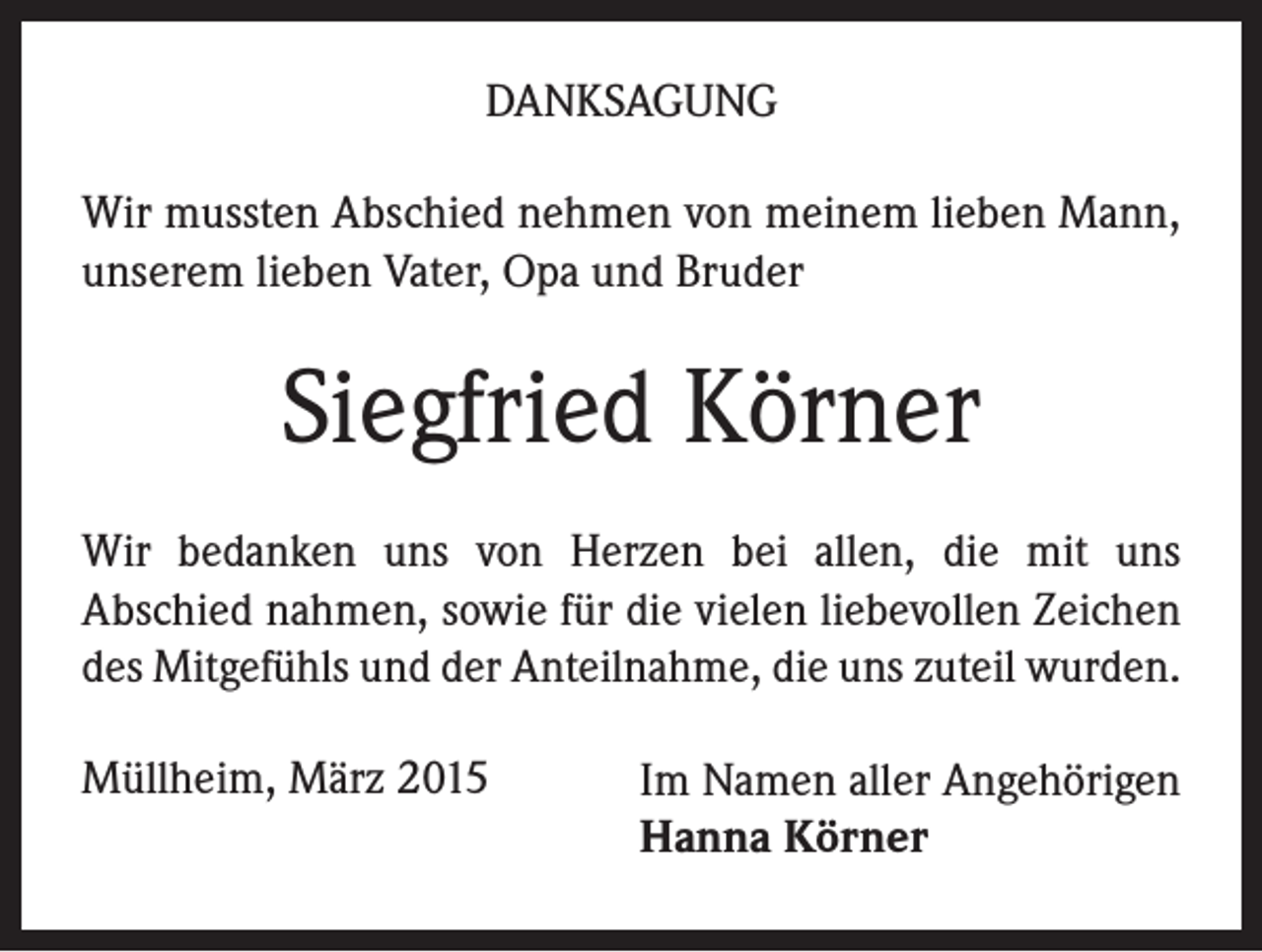 <p>DANKSAGUNG<br />Wir mussten Abschied nehmen von meinem lieben Mann,<br />unserem lieben Vater, Opa und Bruder</p><p>Siegfried Körner<br />Wir bedanken uns von Herzen bei allen, die mit uns<br />Abschied nahmen, sowie für die vielen liebevollen Zeichen<br />des Mitgefühls und der Anteilnahme, die uns zuteil wurden.<br />Müllheim, März 2015</p><p>Im Namen aller Angehörigen<br />Hanna Körner</p>