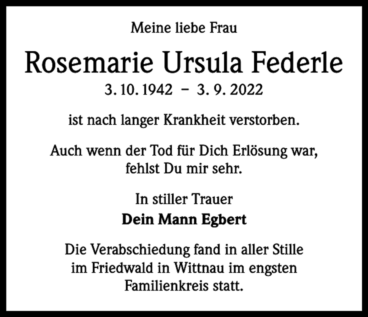 <p>Meine liebe Frau</p><p>Rosemarie Ursula Federle<br />3. 10. 1942 – 3. 9. 2022</p><p>ist nach langer Krankheit verstorben.<br />Auch wenn der Tod für Dich Erlösung war,<br />fehlst Du mir sehr.<br />In stiller Trauer<br />Dein Mann Egbert<br />Die Verabschiedung fand in aller Stille<br />im Friedwald in Wittnau im engsten<br />Familienkreis statt.</p>