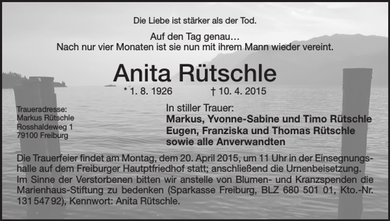 <p>Die Liebe ist stärker als der Tod.</p><p>Auf den Tag genau…<br />Nach nur vier Monaten ist sie nun mit ihrem Mann wieder vereint.</p><p>Anita Rütschle<br />* 1. 8. 1926 † 10. 4. 2015</p><p>Traueradresse:<br />Markus Rütschle<br />Rosshaldeweg 1<br />79100 Freiburg</p><p>In stiller Trauer:<br />Markus, Yvonne-Sabine und Timo Rütschle<br />Eugen, Franziska und Thomas Rütschle<br />sowie alle Anverwandten</p><p>Die Trauerfeier findet am Montag, dem 20. April 2015, um 11 Uhr in der Einsegnungshalle auf dem Freiburger Hautptfriedhof statt; anschließend die Urnenbeisetzung.<br />Im Sinne der Verstorbenen bitten wir anstelle von Blumen- und Kranzspenden die<br />Marienhaus-Stiftung zu bedenken (Sparkasse Freiburg, BLZ 680 5, Kto.-Nr.<br />131 547 92), Kennwort: Anita Rütschle.</p>