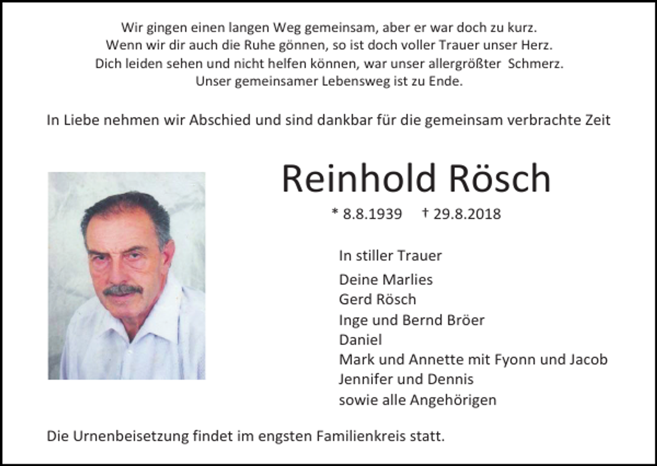 <p>Wir gingen einen langen Weg gemeinsam, aber er war doch zu kurz.<br />Wenn wir dir auch die Ruhe gönnen, so ist doch voller Trauer unser Herz.<br />Dich leiden sehen und nicht helfen können, war unser allergrößter Schmerz.<br />Unser gemeinsamer Lebensweg ist zu Ende.</p><p>In Liebe nehmen wir Abschied und sind dankbar für die gemeinsam verbrachte Zeit</p><p>Reinhold Rösch<br />* 8.8.1939</p><p>† 29.8.2018</p><p>In stiller Trauer<br />Deine Marlies<br />Gerd Rösch<br />Inge und Bernd Bröer<br />Daniel<br />Mark und Annette mit Fyonn und Jacob<br />Jennifer und Dennis<br />sowie alle Angehörigen<br />Die Urnenbeisetzung findet im engsten Familienkreis statt.</p>
