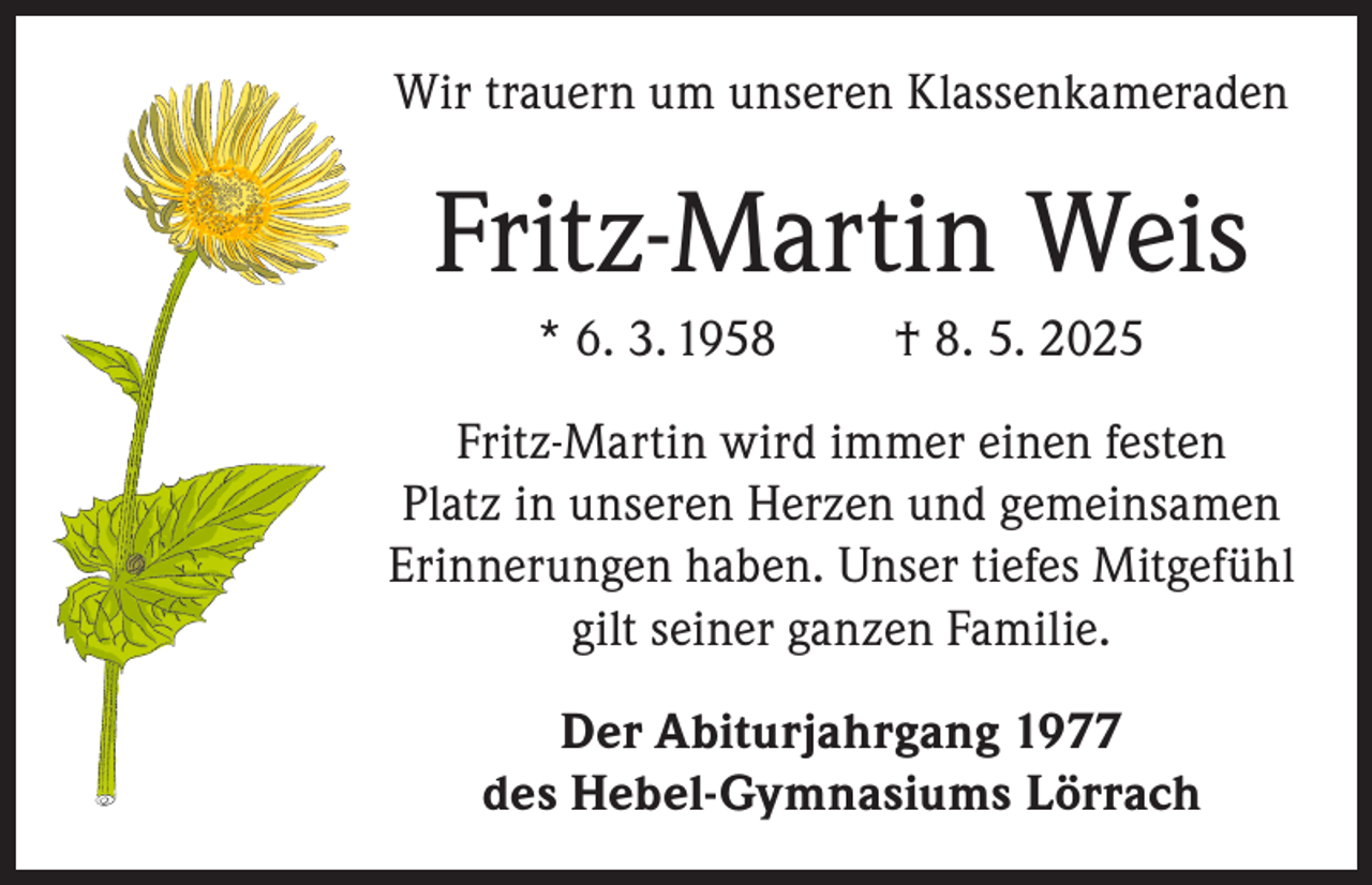 <p>Wir trauern um unseren Klassenkameraden</p><p>Fritz-Martin Weis<br />* 6. 3. 1958</p><p>† 8. 5. 2025</p><p>Fritz-Martin wird immer einen festen<br />Platz in unseren Herzen und gemeinsamen<br />Erinnerungen haben. Unser tiefes Mitgefühl<br />gilt seiner ganzen Familie.<br />Der Abiturjahrgang 1977<br />des Hebel-Gymnasiums Lörrach</p>