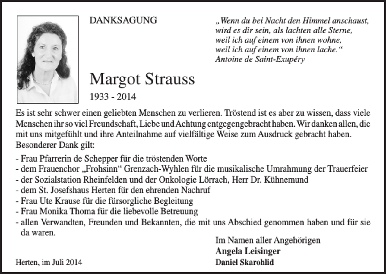<p>DANKSAGUNG</p><p>Wenn du bei Nacht den Himmel anschaust,<br />„<br />wird es dir sein, als lachten alle Sterne,<br />weil ich auf einem von ihnen wohne,<br />weil ich auf einem von ihnen lache.“<br />Antoine de Saint-Exupéry</p><p>Margot Strauss<br />1933 - 2014<br />Es ist sehr schwer einen geliebten Menschen zu verlieren. Tröstend ist es aber zu wissen, dass viele<br />Menschen ihr so viel Freundschaft, Liebe und Achtung entgegengebracht haben. Wir danken allen, die<br />mit uns mitgefühlt und ihre Anteilnahme auf vielfältige Weise zum Ausdruck gebracht haben.<br />Besonderer Dank gilt:<br />- Frau Pfarrerin de Schepper für die tröstenden Worte<br />- dem Frauenchor „Frohsinn“ Grenzach-Wyhlen für die musikalische Umrahmung der Trauerfeier<br />- der Sozialstation Rheinfelden und der Onkologie Lörrach, Herr Dr. Kühnemund<br />- dem St. Josefshaus Herten für den ehrenden Nachruf<br />- Frau Ute Krause für die fürsorgliche Begleitung<br />- Frau Monika Thoma für die liebevolle Betreuung<br />- allen Verwandten, Freunden und Bekannten, die mit uns Abschied genommen haben und für sie<br />da waren.</p><p>Im Namen aller Angehörigen</p><p>Angela Leisinger<br />Herten, im Juli 2014</p><p>Daniel Skarohlid</p>