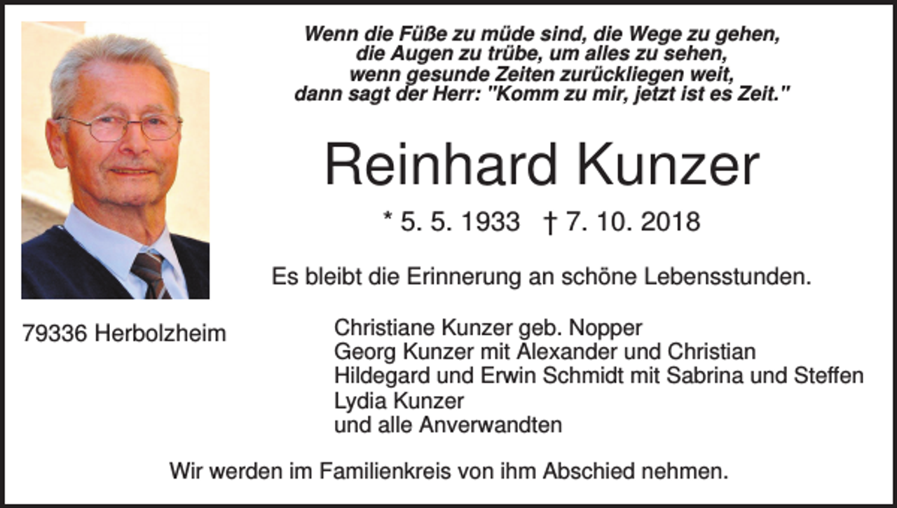 <p>Wenn die Füße zu müde sind, die Wege zu gehen,<br />die Augen zu trübe, um alles zu sehen,<br />wenn gesunde Zeiten zurückliegen weit,<br />dann sagt der Herr: "Komm zu mir, jetzt ist es Zeit."</p><p>Reinhard Kunzer<br />* 5. 5. 1933 † 7. 10. 2018<br />Es bleibt die Erinnerung an schöne Lebensstunden.<br />79336 Herbolzheim</p><p>Christiane Kunzer geb. Nopper<br />Georg Kunzer mit Alexander und Christian<br />Hildegard und Erwin Schmidt mit Sabrina und Steffen<br />Lydia Kunzer<br />und alle Anverwandten</p><p>Wir werden im Familienkreis von ihm Abschied nehmen.</p>