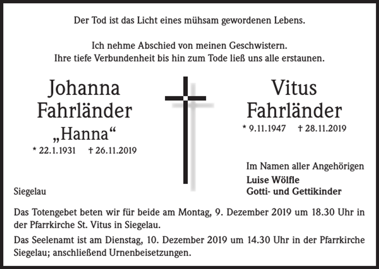 <p>Der Tod ist das Licht eines mühsam gewordenen Lebens.<br />Ich nehme Abschied von meinen Geschwistern.<br />Ihre tiefe Verbundenheit bis hin zum Tode ließ uns alle erstaunen.</p><p>Johanna<br />Fahrländer<br />„Hanna“</p><p>* 22.1.1931</p><p>Siegelau</p><p>Vitus<br />Fahrländer</p><p>* 9.11.1947</p><p>† 28.11.2019</p><p>† 26.11.2019</p><p>Im Namen aller Angehörigen<br />Luise Wölfle<br />Gotti- und Gettikinder</p><p>Das Totengebet beten wir für beide am Montag, 9. Dezember 2019 um 18.30 Uhr in<br />der Pfarrkirche St. Vitus in Siegelau.<br />Das Seelenamt ist am Dienstag, 10. Dezember 2019 um 14.30 Uhr in der Pfarrkirche<br />Siegelau; anschließend Urnenbeisetzungen.</p>