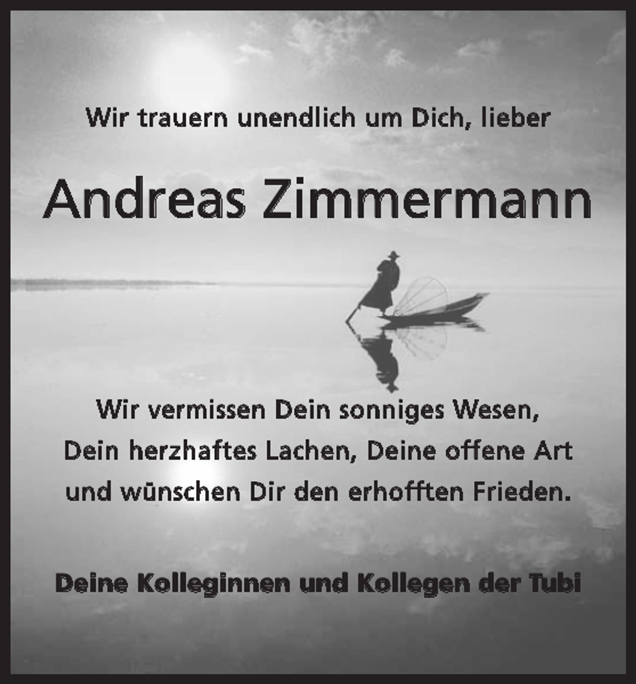 <p>Wir trauern unendlich um Dich, lieber</p><p>Andreas Zimmermann</p><p>Wir vermissen Dein sonniges Wesen,<br />Dein herzhaftes Lachen, Deine offene Art<br />und wünschen Dir den erhofften Frieden.<br />Deine Kolleginnen und Kollegen der Tubi</p>