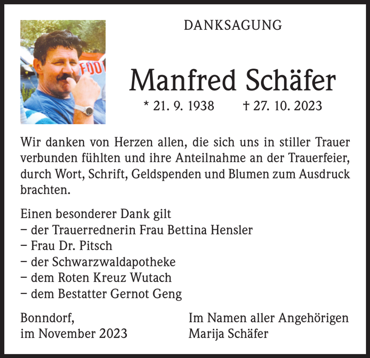 <p>DANKSAGUNG</p><p>Manfred Schäfer<br />* 21. 9. 1938 † 27. 10. 2023</p><p>Wir danken von Herzen allen, die sich uns in stiller Trauer<br />verbunden fühlten und ihre Anteilnahme an der Trauerfeier,<br />durch Wort, Schrift, Geldspenden und Blumen zum A<br />­ usdruck<br />brachten.<br />Einen besonderer Dank gilt<br />– der Trauerrednerin Frau Bettina Hensler<br />– Frau Dr. Pitsch<br />– der Schwarzwaldapotheke<br />– dem Roten Kreuz Wutach<br />– dem Bestatter Gernot Geng<br />Bonndorf,<br />im November 2023</p><p>Im Namen aller Angehörigen<br />Marija Schäfer</p>