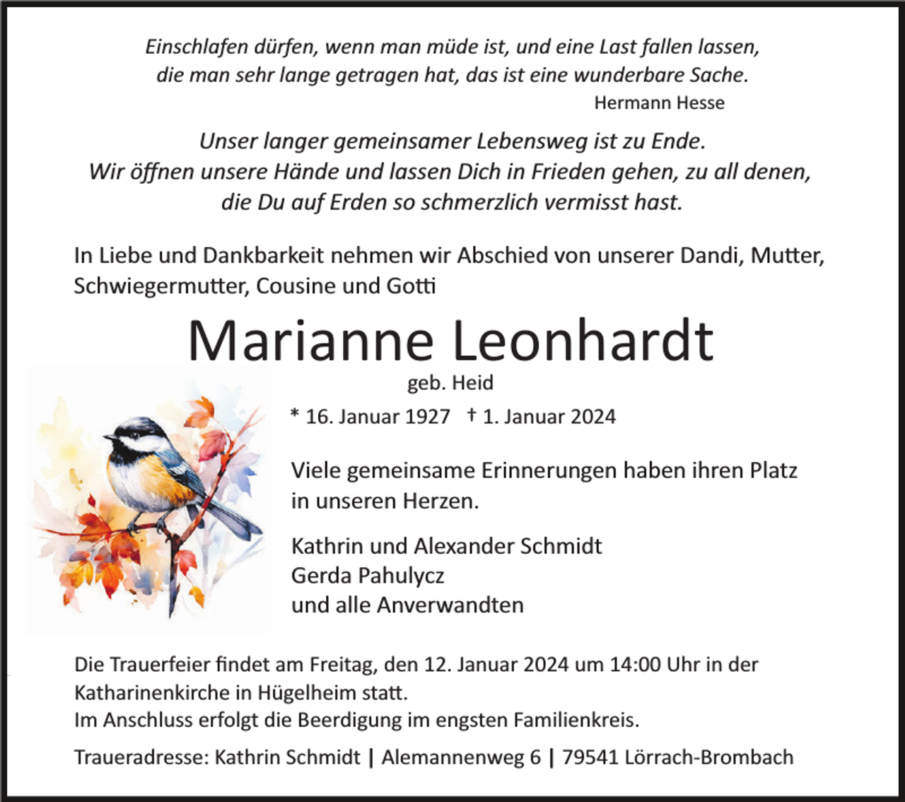 <p>Einschlafen dürfen, wenn man müde ist, und eine Last fallen lassen,<br />die man sehr lange getragen hat, das ist eine wunderbare Sache.<br />Hermann Hesse</p><p>Unser langer gemeinsamer Lebensweg ist zu Ende.<br />Wir öﬀnen unsere Hände und lassen Dich in Frieden gehen, zu all denen,<br />die Du auf Erden so schmerzlich vermisst hast.<br />In Liebe und Dankbarkeit nehmen wir Abschied von unserer Dandi, Mu�er,<br />Schwiegermu�er, Cousine und Go�</p><p>Marianne Leonhardt<br />geb. Heid<br />* 16. Januar 1927 † 1. Januar 2024</p><p>Viele gemeinsame Erinnerungen haben ihren Platz<br />in unseren Herzen.<br />Kathrin und Alexander Schmidt<br />Gerda Pahulycz<br />und alle Anverwandten<br />Die Trauerfeier ﬁndet am Freitag, den 12. Januar 2024 um 14:00 Uhr in der<br />Katharinenkirche in Hügelheim sta�.<br />Im Anschluss erfolgt die Beerdigung im engsten Familienkreis.<br />Traueradresse: Kathrin Schmidt | Alemannenweg 6 | 79541 Lörrach­Brombach</p>