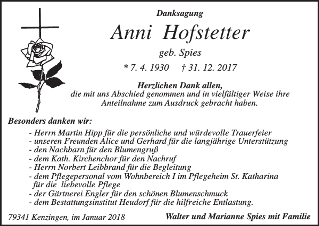 <p>Danksagung</p><p>Anni Hofstetter<br />geb. Spies<br />* 7. 4. 1930</p><p>† 31. 12. 2017</p><p>Herzlichen Dank allen,<br />die mit uns Abschied genommen und in vielfältiger Weise ihre<br />Anteilnahme zum Ausdruck gebracht haben.<br />Besonders danken wir:<br />- Herrn Martin Hipp für die persönliche und würdevolle Trauerfeier<br />- unseren Freunden Alice und Gerhard für die langjährige Unterstützung<br />- den Nachbarn für den Blumengruß<br />- dem Kath. Kirchenchor für den Nachruf<br />- Herrn Norbert Leibbrand für die Begleitung<br />- dem Pflegepersonal vom Wohnbereich I im Pflegeheim St. Katharina<br />für die liebevolle Pflege<br />- der Gärtnerei Engler für den schönen Blumenschmuck<br />- dem Bestattungsinstitut Heudorf für die hilfreiche Entlastung.<br />79341 Kenzingen, im Januar 2018</p><p>Walter und Marianne Spies mit Familie</p>
