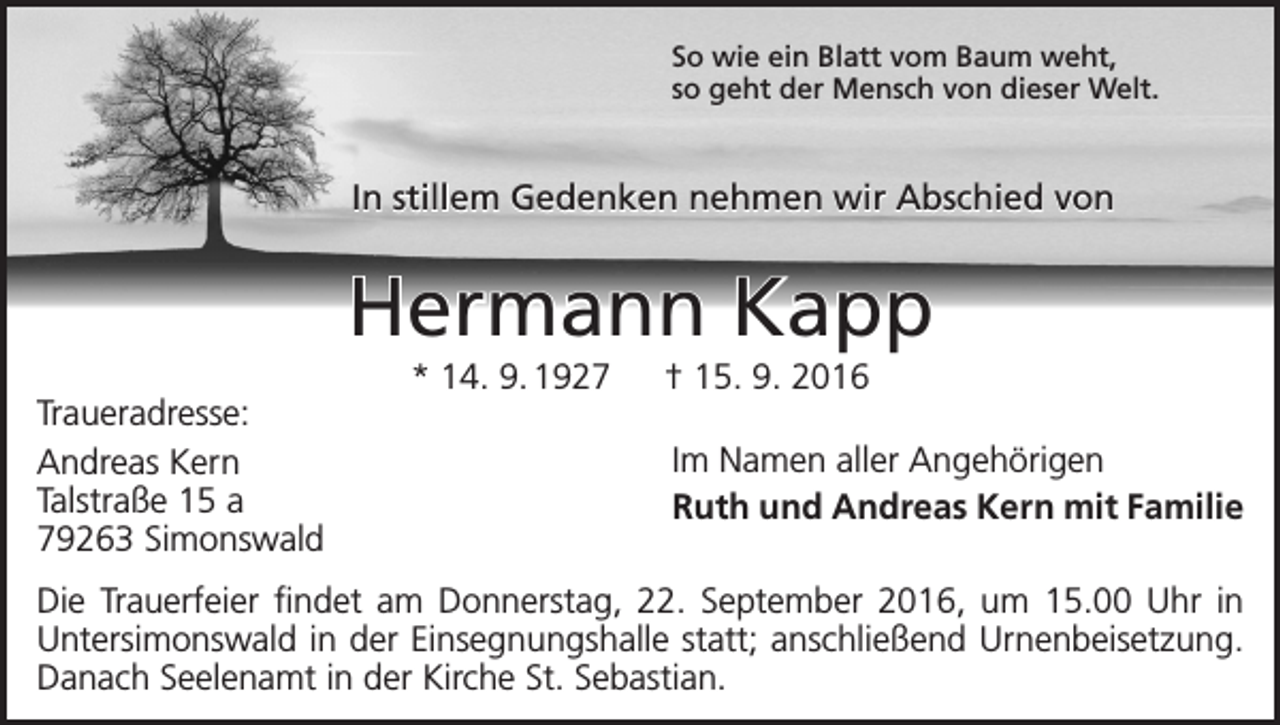 <p>So wie ein Blatt vom Baum weht,<br />so geht der Mensch von dieser Welt.</p><p>In stillem Gedenken nehmen wir Abschied von</p><p>Hermann Kapp<br />Traueradresse:<br />Andreas Kern<br />Talstraße 15 a<br />79263 Simonswald</p><p>* 14. 9. 1927 † 15. 9. 2016<br />Im Namen aller Angehörigen<br />Ruth und Andreas Kern mit Familie</p><p>Die Trauerfeier findet am Donnerstag, 22. September 2016, um 15.00 Uhr in<br />Untersimonswald in der Einsegnungshalle statt; anschließend Urnenbeisetzung.<br />Danach Seelenamt in der Kirche St. Sebastian.</p>
