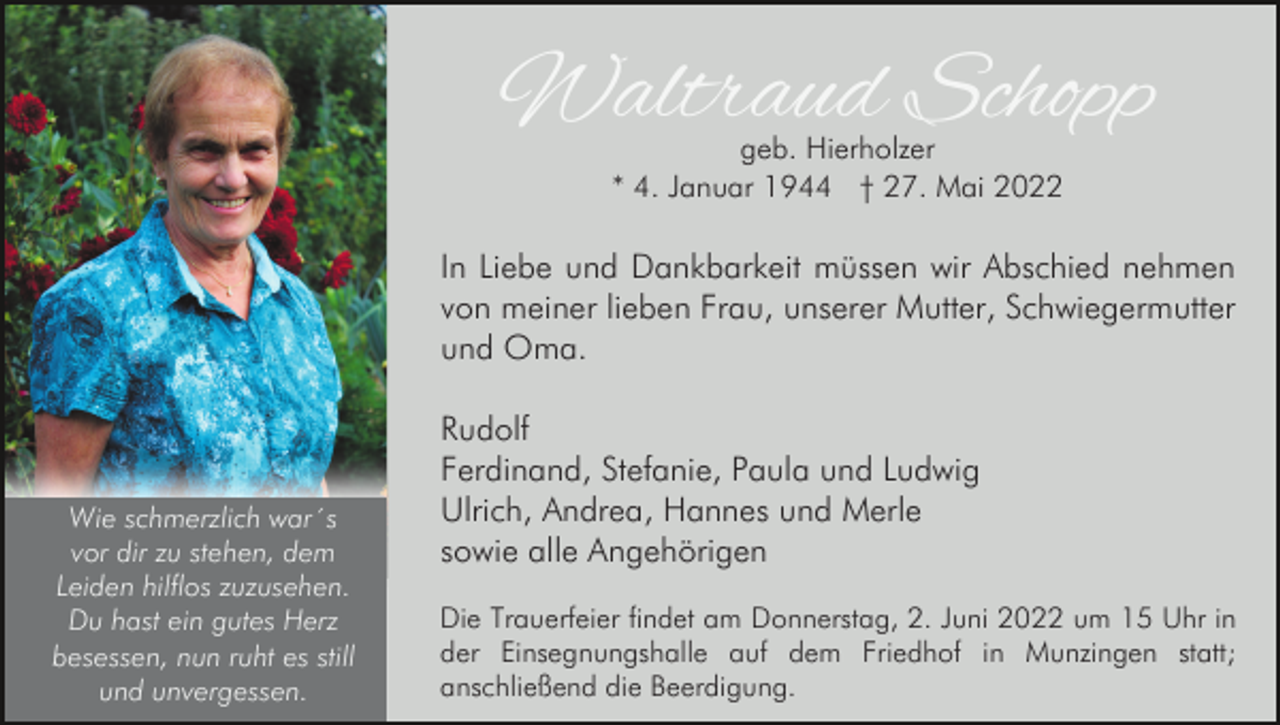 <p>Waltraud Schopp<br />geb. Hierholzer<br />* 4. Januar 1944 † 27. Mai 2022</p><p>In Liebe und Dankbarkeit müssen wir Abschied nehmen<br />von meiner lieben Frau, unserer Mutter, Schwiegermutter<br />und Oma.</p><p>Wie schmerzlich war´s<br />vor dir zu stehen, dem<br />Leiden hilflos zuzusehen.<br />Du hast ein gutes Herz<br />besessen, nun ruht es still<br />und unvergessen.</p><p>Rudolf<br />Ferdinand, Stefanie, Paula und Ludwig<br />Ulrich, Andrea, Hannes und Merle<br />sowie alle Angehörigen<br />Die Trauerfeier findet am Donnerstag, 2. Juni 2022 um 15 Uhr in<br />der Einsegnungshalle auf dem Friedhof in Munzingen statt;<br />anschließend die Beerdigung.</p>