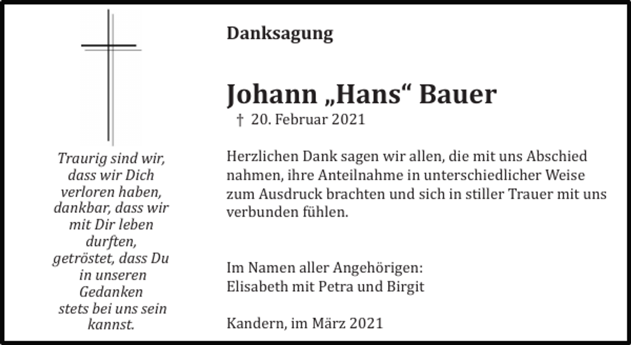 <p>Danksagung</p><p>Johann „Hans“ Bauer<br />† 20. Februar 2021<br />Traurig sind wir,<br />dass wir Dich<br />verloren haben,<br />dankbar, dass wir<br />mit Dir leben<br />durften,<br />getröstet, dass Du<br />in unseren<br />Gedanken<br />stets bei uns sein<br />kannst.</p><p>Herzlichen Dank sagen wir allen, die mit uns Abschied<br />nahmen, ihre Anteilnahme in unterschiedlicher Weise<br />zum Ausdruck brachten und sich in stiller Trauer mit uns<br />verbunden fü hlen.</p><p>Im Namen aller Angehö rigen:<br />Elisabeth mit Petra und Birgit<br />Kandern, im Mä rz 2021</p>