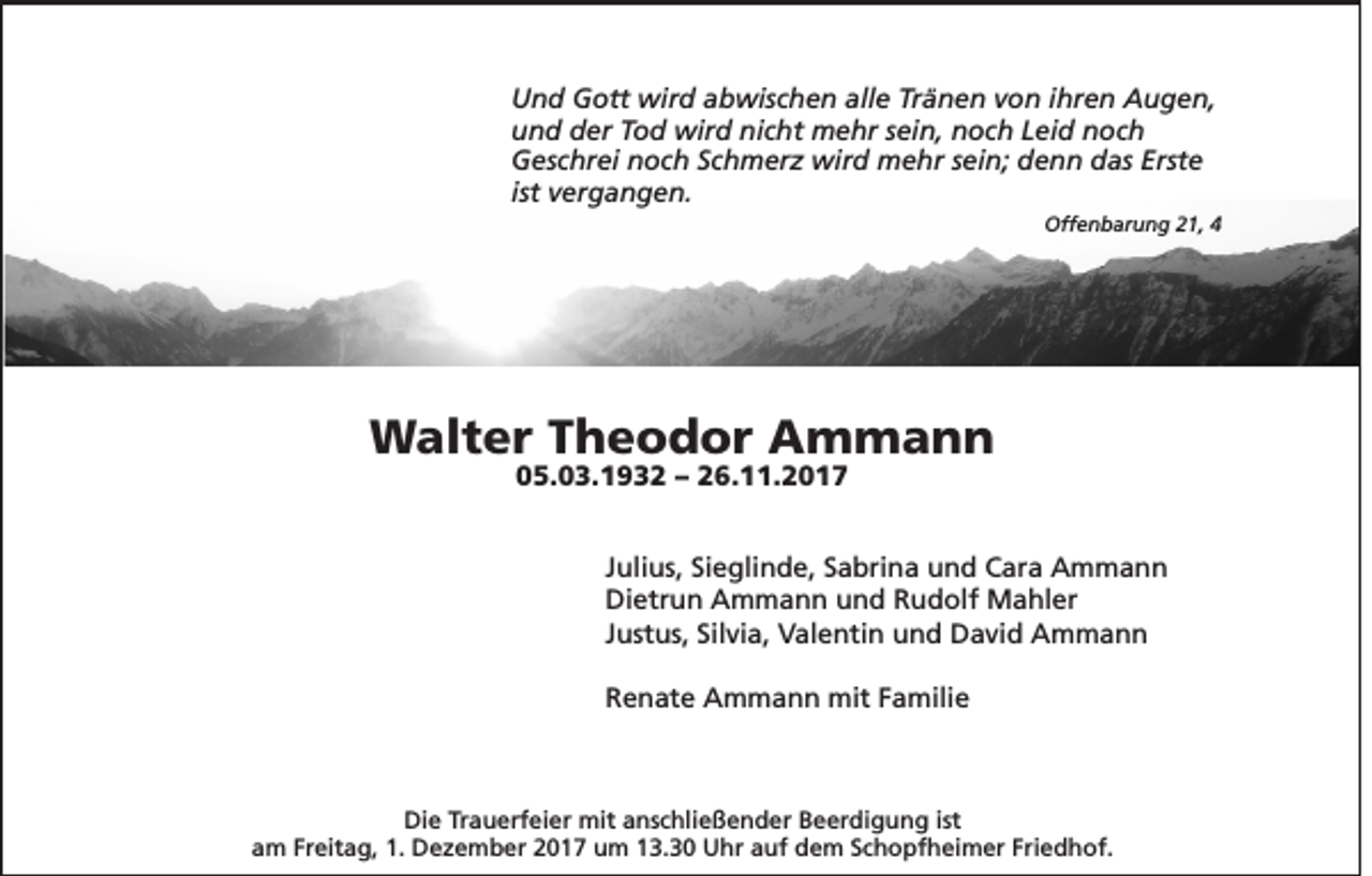 <p>­­<br />U n d GGott<br />Und<br />ott wird<br />wir d aabwischen<br />b wis c h e n all<br />alle<br />e TrTränen<br />ä n e n vvon<br />o n i ihren<br />hr e n AAugen,<br />u g e n,<br />uund<br />n d dder<br />er TTod<br />o d wird<br />wir d ni<br />nicht<br />c ht mehr<br />m e hr ssein,<br />ei n, nnoch<br />o c h LLeid<br />ei d nnoch<br />oc h<br />GGeschrei<br />es c hr ei nnoch<br />o c h SSchmerz<br />c h m er z wird<br />wir d mehr<br />m e hr s sein;<br />ei n; ddenn<br />e n n ddas<br />as Erst<br />Erste<br />e<br />ist vergangen.<br />v er g a n g e n.<br />Offenbarung<br />Off<br />e n b ar u n g 221,<br />1, 44</p><p>WWalter<br />al t e r T Theodor<br />h e o d o r AAmmann<br />m mann<br />005.03.1932<br />5. 0 3. 1 9 3 2 –– 226.11.2017<br />6. . 2 0 1 7</p><p>J uli us, Sieglinde,<br />Julius,<br />Si e gli n d e, Sabrina<br />S a bri n a und<br />u n d Cara<br />C ar a Ammann<br />A m mann<br />Dietrun<br />Di<br />etr u n AAmmann<br />m m a n n uund<br />n d RRudolf<br />u d olf Mahler<br />M a hl er<br />JJustus,<br />ust us, Silvia,<br />Sil vi a, Valentin<br />V al e nti n und<br />u n d David<br />D a vi d Ammann<br />A m mann<br />RRenate<br />e n at e Ammann<br />A m m a n n mit<br />mit FFamilie<br />a mili e</p><p>Die<br />Di<br />e TrTrauerfeier<br />a u erf ei er mit<br />mit aanschließender<br />ns c hli e ß e n d er BBeerdigung<br />e er di g u n g ist<br />ist<br />aam<br />m Fr<br />Freitag,<br />eit a g, 1.<br />1. Dezember<br />D e z e m b er 22017<br />0 1 7 um<br />u m 113.30<br />3. 3 0 Uhr<br />U hr aauf<br />uf dem<br />d e m SSchopfheimer<br />c h o pf h ei m er Fri<br />Friedhof.<br />e d h of.</p>