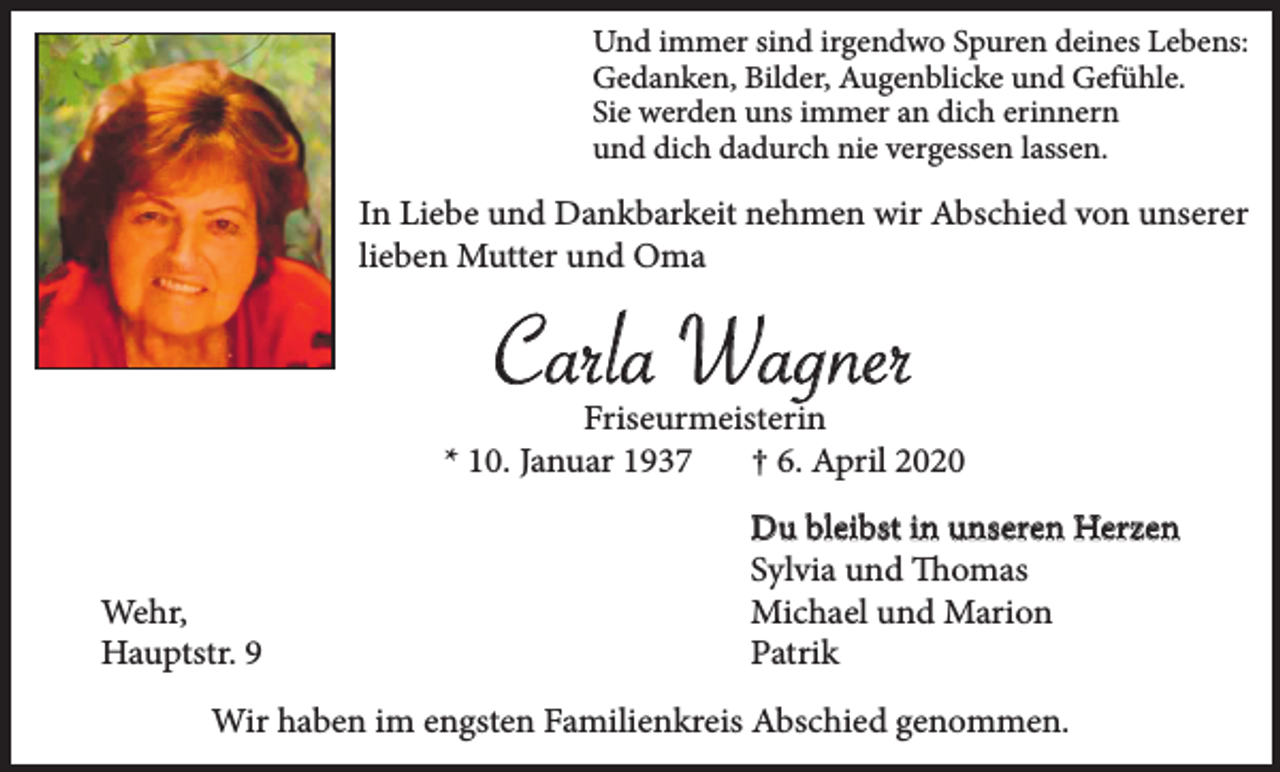 <p>Und immer sind irgendwo Spuren deines Lebens:<br />Gedanken, Bilder, Augenblicke und Gefühle.<br />Sie werden uns immer an dich erinnern<br />und dich dadurch nie vergessen lassen.</p><p>In Liebe und Dankbarkeit nehmen wir Abschied von unserer<br />lieben Mutter und Oma</p><p>Carla Wagner<br />Friseurmeisterin<br />* 10. Januar 1937<br />† 6. April 2020</p><p>Wehr,<br />Hauptstr. 9</p><p>Du bleibst in unseren Herzen<br />Sylvia und Thomas<br />Michael und Marion<br />Patrik</p><p>Wir haben im engsten Familienkreis Abschied genommen.</p>