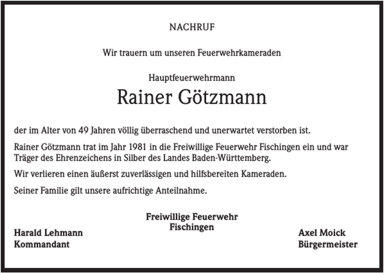 <p>NACHRUF<br />Wir trauern um unseren Feuerwehrkameraden<br />Hauptfeuerwehrmann</p><p>Rainer Götzmann<br />der im Alter von 49 Jahren völlig überraschend und unerwartet verstorben ist.<br />Rainer Götzmann trat im Jahr 1981 in die Freiwillige Feuerwehr Fischingen ein und war<br />Träger des Ehrenzeichens in Silber des Landes Baden-Württemberg.<br />Wir verlieren einen äußerst zuverlässigen und hilfsbereiten Kameraden.<br />Seiner Familie gilt unsere aufrichtige Anteilnahme.</p><p>Harald Lehmann<br />Kommandant</p><p>Freiwillige Feuerwehr<br />Fischingen</p><p>Axel Moick<br />Bürgermeister</p>