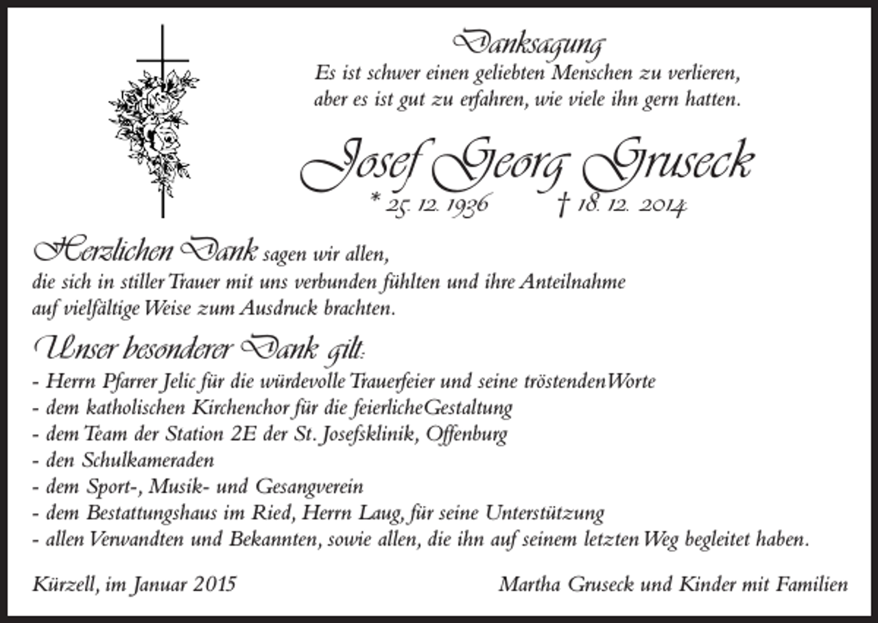 <p>Danksagung</p><p>Es ist schwer einen geliebten Menschen zu verlieren,<br />aber es ist gut zu erfahren, wie viele ihn gern hatten.</p><p>Josef Georg Gruseck<br />* 25. 12. 1936</p><p>† 18. 12. 2014</p><p>Herzlichen Dank sagen wir allen,</p><p>die sich in stiller Trauer mit uns verbunden fühlten und ihre Anteilnahme<br />auf vielfältige Weise zum Ausdruck brachten.</p><p>Unser besonderer Dank gilt:</p><p>- Herrn Pfarrer Jelic für die würdevolle Trauerfeier und seine tröstendenWorte<br />- dem katholischen Kirchenchor für die feierlicheGestaltung<br />- dem Team der Station 2E der St. Josefsklinik, Offenburg<br />- den Schulkameraden<br />- dem Sport-, Musik- und Gesangverein<br />- dem Bestattungshaus im Ried, Herrn Laug, für seine Unterstützung<br />- allen Verwandten und Bekannten, sowie allen, die ihn auf seinem letzten Weg begleitet haben.<br />Kürzell, im Januar 2015</p><p>Martha Gruseck und Kinder mit Familien</p>