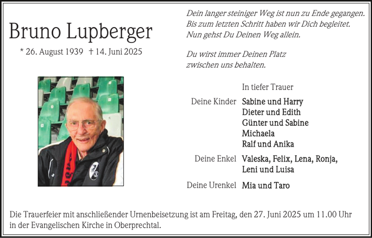<p>Bruno Lupberger<br />* 26. August 1939 † 14. Juni 2025</p><p>Dein langer steiniger Weg ist nun zu Ende gegangen.<br />Bis zum letzten Schritt haben wir Dich begleitet.<br />Nun gehst Du Deinen Weg allein.<br />Du wirst immer Deinen Platz<br />zwischen uns behalten.</p><p>In tiefer Trauer<br />Deine Kinder</p><p>Deine Enkel<br />Deine Urenkel<br />Die Trauerfeier mit anschließender Urnenbeisetzung ist am Freitag, den 27. Juni 2025 um 11.00 Uhr<br />in der Evangelischen Kirche in Oberprechtal.</p>