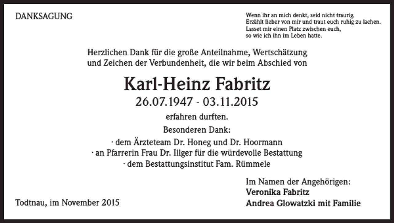 <p>DANKSAGUNG</p><p>Wenn ihr an mich denkt, seid nicht traurig.<br />Erzählt lieber von mir und traut euch ruhig zu lachen.<br />Lasset mir einen Platz zwischen euch,<br />so wie ich ihn im Leben hatte.</p><p>Herzlichen Dank für die große Anteilnahme, Wertschätzung<br />und Zeichen der Verbundenheit, die wir beim Abschied von</p><p>Karl-Heinz Fabritz<br />26.07.1947 - 03.11.2015</p><p>erfahren durften.<br />Besonderen Dank:<br />· dem Ärzteteam Dr. Honeg und Dr. Hoormann<br />· an Pfarrerin Frau Dr. Illger für die würdevolle Bestattung<br />· dem Bestattungsinstitut Fam. Rümmele</p><p>Todtnau, im November 2015</p><p>Im Namen der Angehörigen:<br />Veronika Fabritz<br />Andrea Glowatzki mit Familie</p>