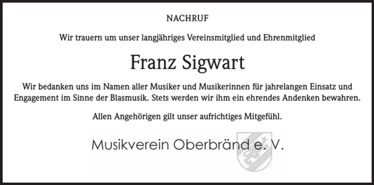 <p>NACHRUF<br />Wir trauern um unser langjähriges Vereinsmitglied und Ehrenmitglied</p><p>Franz Sigwart<br />Wir bedanken uns im Namen aller Musiker und Musikerinnen für jahrelangen Einsatz und<br />Engagement im Sinne der Blasmusik. Stets werden wir ihm ein ehrendes Andenken bewahren.<br />Allen Angehörigen gilt unser aufrichtiges Mitgefühl.</p>