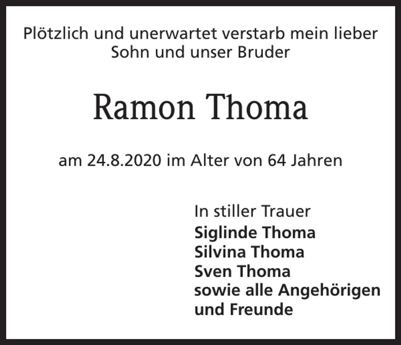 <p>Plötzlich und unerwartet verstarb mein lieber<br />Sohn und unser Bruder</p><p>Ramon Thoma<br />am 24.8.2020 im Alter von 64 Jahren<br />In stiller Trauer<br />Siglinde Thoma<br />Silvina Thoma<br />Sven Thoma<br />sowie alle Angehörigen<br />und Freunde</p>