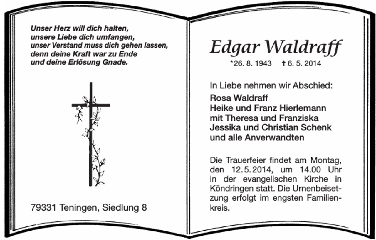 <p>Unser Herz will dich halten,<br />unsere Liebe dich umfangen,<br />unser Verstand muss dich gehen lassen,<br />denn deine Kraft war zu Ende<br />und deine Erlösung Gnade.</p><p>Edgar Waldraff<br />* 26. 8. 1943</p><p>= 6. 5. 2014</p><p>In Liebe nehmen wir Abschied:<br />Rosa Waldraff<br />Heike und Franz Hierlemann<br />mit Theresa und Franziska<br />Jessika und Christian Schenk<br />und alle Anverwandten</p><p>79331 Teningen, Siedlung 8</p><p>Die Trauerfeier findet am Montag,<br />den 12.<br />5.<br />2014, um 14.00 Uhr<br />in der evangelischen Kirche in<br />Köndringen statt. Die Urnenbeisetzung erfolgt im engsten Familienkreis.</p>