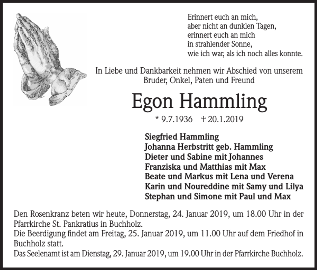 <p>Erinnert euch an mich,<br />aber nicht an dunklen Tagen,<br />erinnert euch an mich<br />in strahlender Sonne,<br />wie ich war, als ich noch alles konnte.</p><p>In Liebe und Dankbarkeit nehmen wir Abschied von unserem<br />Bruder, Onkel, Paten und Freund</p><p>Egon Hammling<br />* 9.7.1936 † 20.1.2019<br />Siegfried Hammling<br />Johanna Herbstritt geb. Hammling<br />Dieter und Sabine mit Johannes<br />Franziska und Matthias mit Max<br />Beate und Markus mit Lena und Verena<br />Karin und Noureddine mit Samy und Lilya<br />Stephan und Simone mit Paul und Max<br />Den Rosenkranz beten wir heute, Donnerstag, 24. Januar 2019, um 18.00 Uhr in der<br />Pfarrkirche St. Pankratius in Buchholz.<br />Die Beerdigung findet am Freitag, 25. Januar 2019, um 11.00 Uhr auf dem Friedhof in<br />Buchholz statt.<br />Das Seelenamt ist am Dienstag, 29. Januar 2019, um 19.00 Uhr in der Pfarrkirche Buchholz.</p>