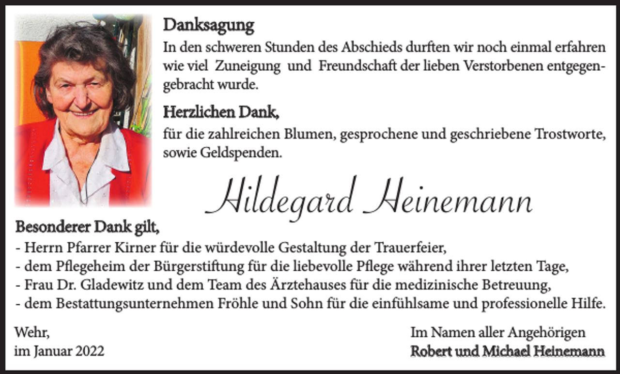 <p>Danksagung</p><p>In den schweren Stunden des Abschieds durften wir noch einmal erfahren<br />wie viel Zuneigung und Freundschaft der lieben Verstorbenen entgegengebracht wurde.</p><p>Herzlichen Dank,<br />für die zahlreichen Blumen, gesprochene und geschriebene Trostworte,<br />sowie Geldspenden.</p><p>Besonderer Dank gilt,</p><p>Hildegard Heinemann</p><p>- Herrn Pfarrer Kirner für die würdevolle Gestaltung der Trauerfeier,<br />- dem Pflegeheim der Bürgerstiftung für die liebevolle Pflege während ihrer letzten Tage,<br />- Frau Dr. Gladewitz und dem Team des Ärztehauses für die medizinische Betreuung,<br />- dem Bestattungsunternehmen Fröhle und Sohn für die einfühlsame und professionelle Hilfe.<br />Wehr,<br />im Januar 2022</p><p>Im Namen aller Angehörigen<br />Robert und Michael Heinemann</p>