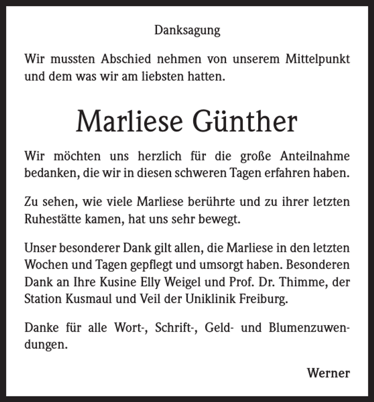 <p>Danksagung<br />Wir mussten Abschied nehmen von unserem Mittelpunkt<br />und dem was wir am liebsten hatten.</p><p>Marliese Günther<br />Wir möchten uns herzlich für die große Anteilnahme<br />bedanken, die wir in diesen schweren Tagen erfahren haben.<br />Zu sehen, wie viele Marliese berührte und zu ihrer letzten<br />Ruhestätte kamen, hat uns sehr bewegt.<br />Unser besonderer Dank gilt allen, die Marliese in den letzten<br />Wochen und Tagen gepflegt und umsorgt haben. Besonderen<br />Dank an Ihre Kusine Elly Weigel und Prof. Dr. Thimme, der<br />Station Kusmaul und Veil der Uniklinik Freiburg.<br />Danke für alle Wort-, Schrift-, Geld- und Blumenzuwendungen.<br />Werner</p>