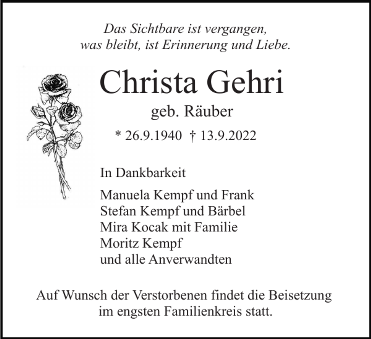 <p>Das Sichtbare ist vergangen,<br />was bleibt, ist Erinnerung und Liebe.</p><p>Christa Gehri<br />geb. Räuber<br />* 26.9.1940 † 13.9.2022<br />In Dankbarkeit<br />Manuela Kempf und Frank<br />Stefan Kempf und Bärbel<br />Mira Kocak mit Familie<br />Moritz Kempf<br />und alle Anverwandten<br />Auf Wunsch der Verstorbenen findet die Beisetzung<br />im engsten Familienkreis statt.</p>