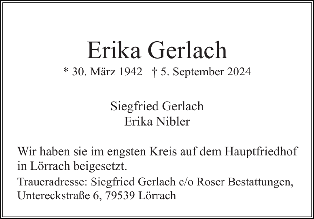 <p>Erika Gerlach<br />* 30. März 1942 † 5. September 2024</p><p>Siegfried Gerlach<br />Erika Nibler<br />Wir haben sie im engsten Kreis auf dem Hauptfriedhof<br />in Lörrach beigesetzt.<br />Traueradresse: Siegfried Gerlach c/o Roser Bestattungen,<br />Untereckstraße 6, 79539 Lörrach</p>