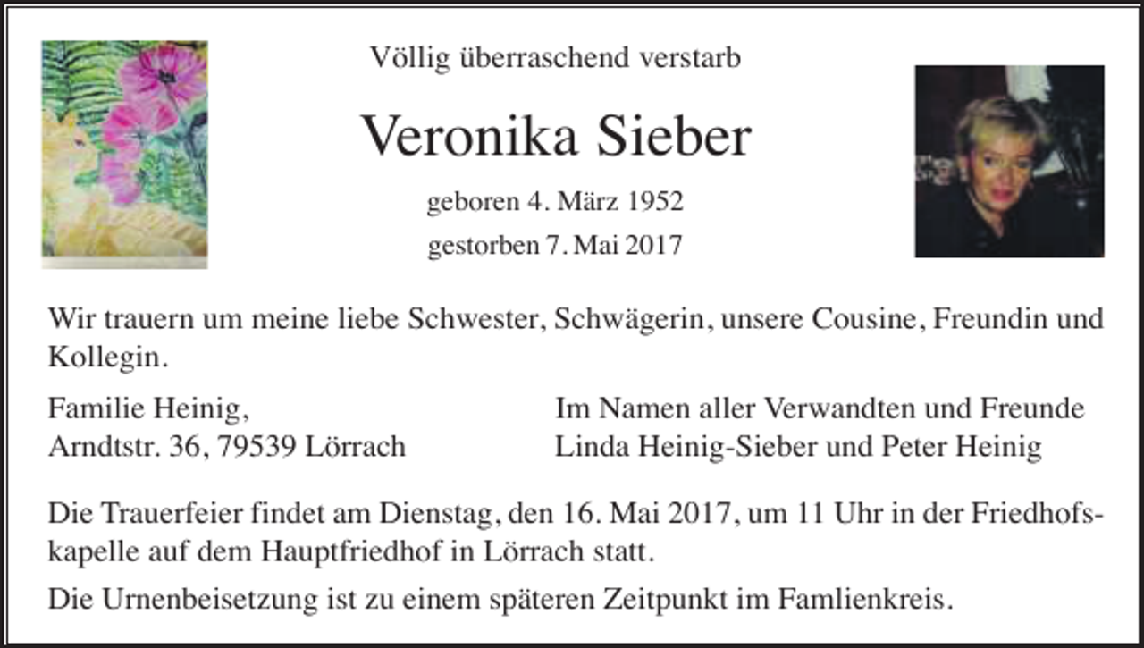 <p>Völlig überraschend verstarb</p><p>Veronika Sieber<br />geboren 4. März 1952<br />gestorben 7. Mai 2017</p><p>Wir trauern um meine liebe Schwester, Schwägerin, unsere Cousine, Freundin und<br />Kollegin.<br />Familie Heinig,<br />Arndtstr. 36, 79539 Lörrach</p><p>Im Namen aller Verwandten und Freunde<br />Linda Heinig-Sieber und Peter Heinig</p><p>Die Trauerfeier findet am Dienstag, den 16. Mai 2017, um 11 Uhr in der Friedhofskapelle auf dem Hauptfriedhof in Lörrach statt.<br />Die Urnenbeisetzung ist zu einem späteren Zeitpunkt im Famlienkreis.</p>