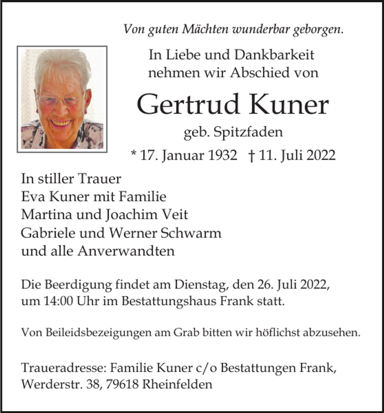 <p>Von guten Mächten wunderbar geborgen.</p><p>In Liebe und Dankbarkeit<br />nehmen wir Abschied von</p><p>Gertrud Kuner<br />geb. Spitzfaden<br />* 17. Januar 1932 † 11. Juli 2022<br />In stiller Trauer<br />Eva Kuner mit Familie<br />Martina und Joachim Veit<br />Gabriele und Werner Schwarm<br />und alle Anverwandten<br />Die Beerdigung findet am Dienstag, den 26. Juli 2022,<br />um 14:00 Uhr im Bestattungshaus Frank statt.<br />Von Beileidsbezeigungen am Grab bitten wir höflichst abzusehen.</p><p>Traueradresse: Familie Kuner c/o Bestattungen Frank,<br />Werderstr. 38, 79618 Rheinfelden</p>