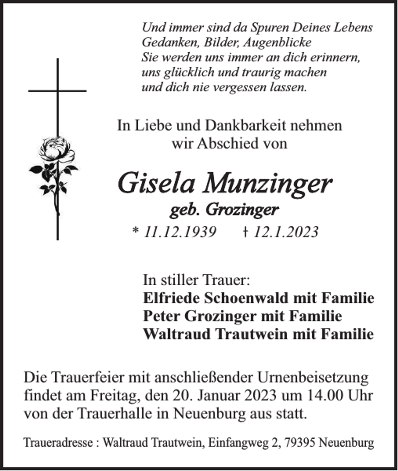 <p>Und immer sind da Spuren Deines Lebens<br />Gedanken, Bilder, Augenblicke<br />Sie werden uns immer an dich erinnern,<br />uns glücklich und traurig machen<br />und dich nie vergessen lassen.</p><p>In Liebe und Dankbarkeit nehmen<br />wir Abschied von</p><p>Gisela Munzinger<br />geb. Grozinger<br />* 11.12.1939</p><p>12.1.2023</p><p>In stiller Trauer:<br />Elfriede Schoenwald mit Familie<br />Peter Grozinger mit Familie<br />Waltraud Trautwein mit Familie<br />Die Trauerfeier mit anschließender Urnenbeisetzung<br />findet am Freitag, den 20. Januar 2023 um 14.00 Uhr<br />von der Trauerhalle in Neuenburg aus statt.<br />Traueradresse : Waltraud Trautwein, Einfangweg 2, 79395 Neuenburg</p>