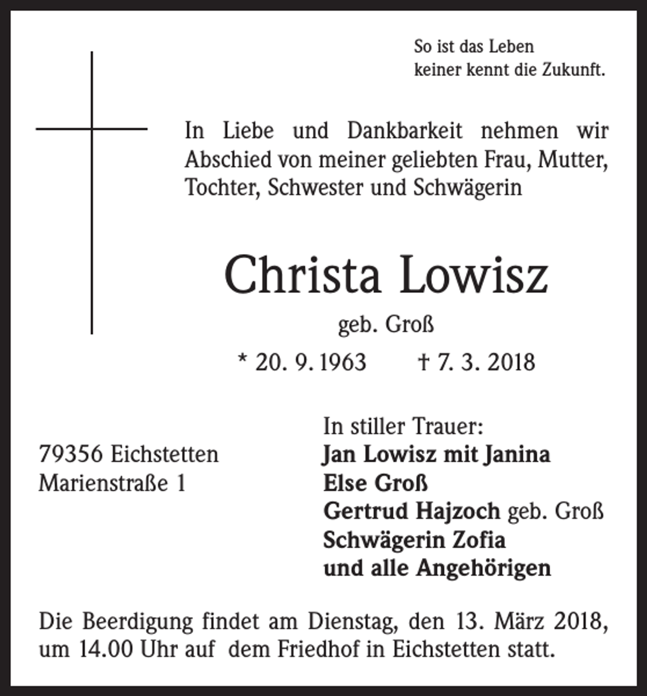 <p>So ist das Leben<br />keiner kennt die Zukunft.</p><p>In Liebe und Dankbarkeit nehmen wir<br />Abschied von meiner geliebten Frau, ­Mutter,<br />Tochter, Schwester und Schwägerin</p><p>Christa Lowisz<br />geb. Groß<br />* 20. 9. 1963 † 7. 3. 2018</p><p>In stiller Trauer:<br />79356 Eichstetten<br />Jan Lowisz mit Janina<br />Marienstraße 1 Else Groß<br />Gertrud Hajzoch geb. Groß<br />Schwägerin Zofia<br />und alle Angehörigen<br />Die Beerdigung findet am Dienstag, den 13. März 2018,<br />um 14.00 Uhr auf dem Friedhof in Eichstetten statt.</p>