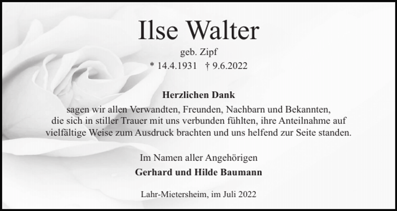 <p>Ilse Walter<br />geb. Zipf<br />* 14.4.1931 † 9.6.2022<br />Herzlichen Dank<br />sagen wir allen Verwandten, Freunden, Nachbarn und Bekannten,<br />die sich in stiller Trauer mit uns verbunden fühlten, ihre Anteilnahme auf<br />vielfältige Weise zum Ausdruck brachten und uns helfend zur Seite standen.<br />Im Namen aller Angehörigen<br />Gerhard und Hilde Baumann<br />Lahr-Mietersheim, im Juli 2022</p>