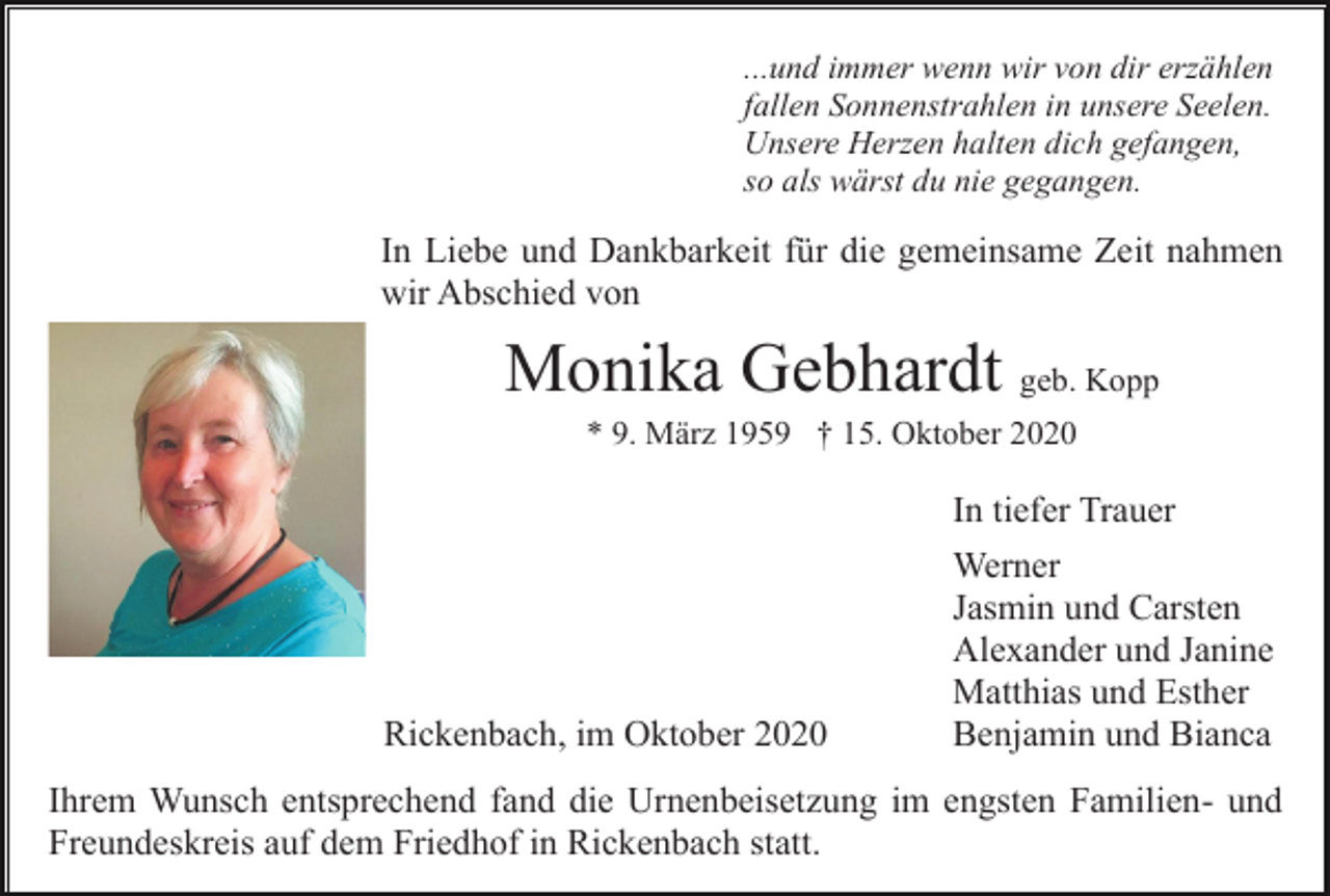 <p>...und immer wenn wir von dir erzählen<br />fallen Sonnenstrahlen in unsere Seelen.<br />Unsere Herzen halten dich gefangen,<br />so als wärst du nie gegangen.</p><p>In Liebe und Dankbarkeit für die gemeinsame Zeit nahmen<br />wir Abschied von</p><p>Monika Gebhardt geb. Kopp<br />* 9. März 1959 † 15. Oktober 2020</p><p>In tiefer Trauer</p><p>Rickenbach, im Oktober 2020</p><p>Werner<br />Jasmin und Carsten<br />Alexander und Janine<br />Matthias und Esther<br />Benjamin und Bianca</p><p>Ihrem Wunsch entsprechend fand die Urnenbeisetzung im engsten Familien- und<br />Freundeskreis auf dem Friedhof in Rickenbach statt.</p>